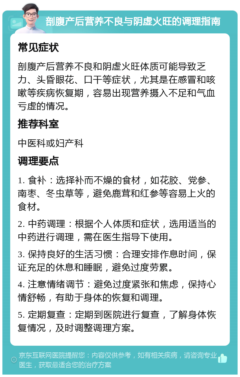 剖腹产后营养不良与阴虚火旺的调理指南 常见症状 剖腹产后营养不良和阴虚火旺体质可能导致乏力、头昏眼花、口干等症状，尤其是在感冒和咳嗽等疾病恢复期，容易出现营养摄入不足和气血亏虚的情况。 推荐科室 中医科或妇产科 调理要点 1. 食补：选择补而不燥的食材，如花胶、党参、南枣、冬虫草等，避免鹿茸和红参等容易上火的食材。 2. 中药调理：根据个人体质和症状，选用适当的中药进行调理，需在医生指导下使用。 3. 保持良好的生活习惯：合理安排作息时间，保证充足的休息和睡眠，避免过度劳累。 4. 注意情绪调节：避免过度紧张和焦虑，保持心情舒畅，有助于身体的恢复和调理。 5. 定期复查：定期到医院进行复查，了解身体恢复情况，及时调整调理方案。