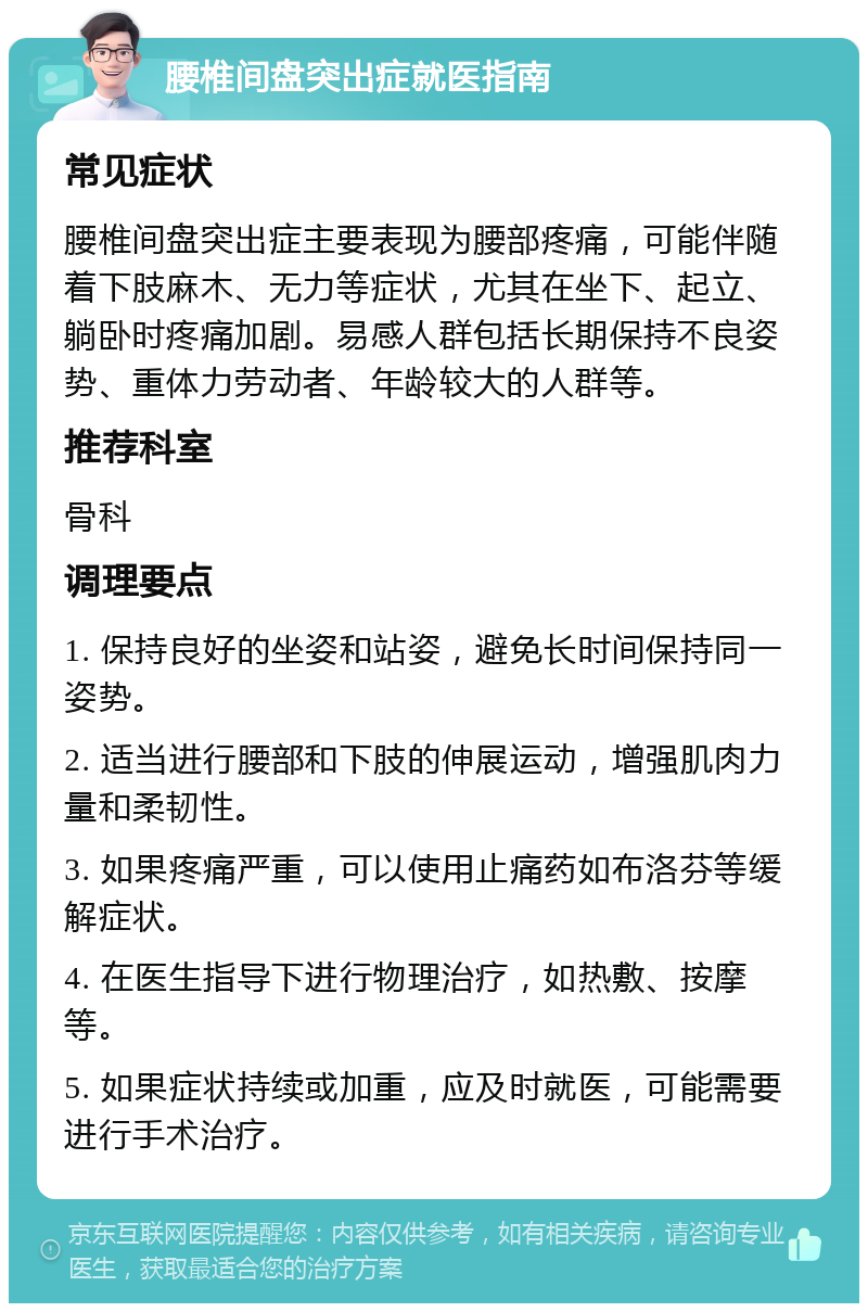 腰椎间盘突出症就医指南 常见症状 腰椎间盘突出症主要表现为腰部疼痛，可能伴随着下肢麻木、无力等症状，尤其在坐下、起立、躺卧时疼痛加剧。易感人群包括长期保持不良姿势、重体力劳动者、年龄较大的人群等。 推荐科室 骨科 调理要点 1. 保持良好的坐姿和站姿，避免长时间保持同一姿势。 2. 适当进行腰部和下肢的伸展运动，增强肌肉力量和柔韧性。 3. 如果疼痛严重，可以使用止痛药如布洛芬等缓解症状。 4. 在医生指导下进行物理治疗，如热敷、按摩等。 5. 如果症状持续或加重，应及时就医，可能需要进行手术治疗。