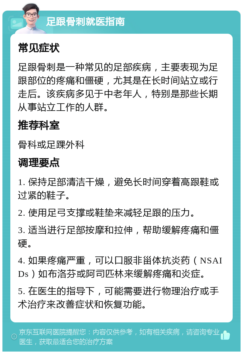 足跟骨刺就医指南 常见症状 足跟骨刺是一种常见的足部疾病，主要表现为足跟部位的疼痛和僵硬，尤其是在长时间站立或行走后。该疾病多见于中老年人，特别是那些长期从事站立工作的人群。 推荐科室 骨科或足踝外科 调理要点 1. 保持足部清洁干燥，避免长时间穿着高跟鞋或过紧的鞋子。 2. 使用足弓支撑或鞋垫来减轻足跟的压力。 3. 适当进行足部按摩和拉伸，帮助缓解疼痛和僵硬。 4. 如果疼痛严重，可以口服非甾体抗炎药（NSAIDs）如布洛芬或阿司匹林来缓解疼痛和炎症。 5. 在医生的指导下，可能需要进行物理治疗或手术治疗来改善症状和恢复功能。