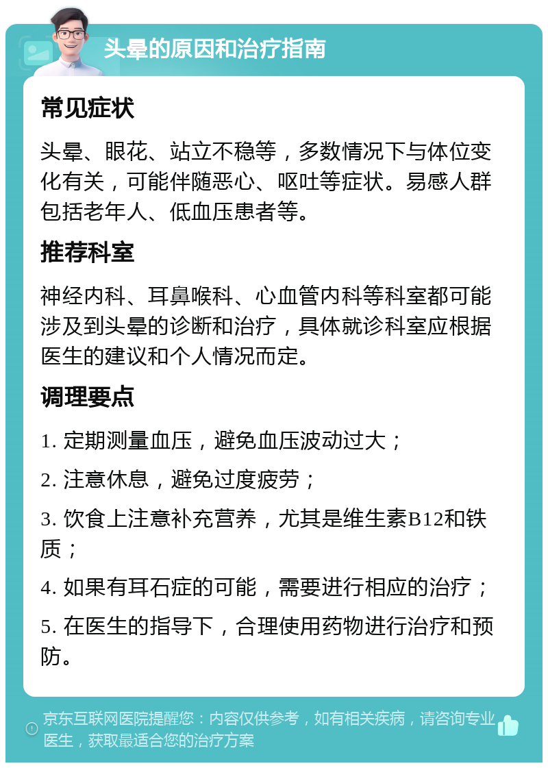 头晕的原因和治疗指南 常见症状 头晕、眼花、站立不稳等，多数情况下与体位变化有关，可能伴随恶心、呕吐等症状。易感人群包括老年人、低血压患者等。 推荐科室 神经内科、耳鼻喉科、心血管内科等科室都可能涉及到头晕的诊断和治疗，具体就诊科室应根据医生的建议和个人情况而定。 调理要点 1. 定期测量血压，避免血压波动过大； 2. 注意休息，避免过度疲劳； 3. 饮食上注意补充营养，尤其是维生素B12和铁质； 4. 如果有耳石症的可能，需要进行相应的治疗； 5. 在医生的指导下，合理使用药物进行治疗和预防。