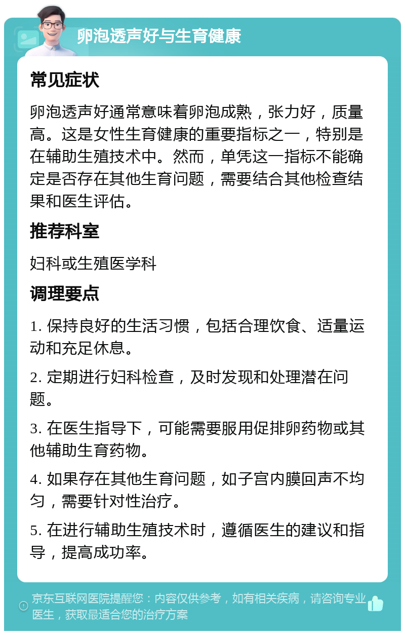 卵泡透声好与生育健康 常见症状 卵泡透声好通常意味着卵泡成熟，张力好，质量高。这是女性生育健康的重要指标之一，特别是在辅助生殖技术中。然而，单凭这一指标不能确定是否存在其他生育问题，需要结合其他检查结果和医生评估。 推荐科室 妇科或生殖医学科 调理要点 1. 保持良好的生活习惯，包括合理饮食、适量运动和充足休息。 2. 定期进行妇科检查，及时发现和处理潜在问题。 3. 在医生指导下，可能需要服用促排卵药物或其他辅助生育药物。 4. 如果存在其他生育问题，如子宫内膜回声不均匀，需要针对性治疗。 5. 在进行辅助生殖技术时，遵循医生的建议和指导，提高成功率。