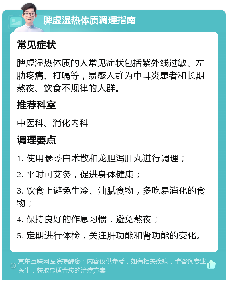 脾虚湿热体质调理指南 常见症状 脾虚湿热体质的人常见症状包括紫外线过敏、左肋疼痛、打嗝等，易感人群为中耳炎患者和长期熬夜、饮食不规律的人群。 推荐科室 中医科、消化内科 调理要点 1. 使用参苓白术散和龙胆泻肝丸进行调理； 2. 平时可艾灸，促进身体健康； 3. 饮食上避免生冷、油腻食物，多吃易消化的食物； 4. 保持良好的作息习惯，避免熬夜； 5. 定期进行体检，关注肝功能和肾功能的变化。