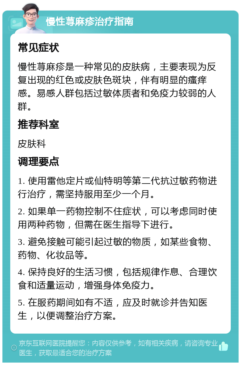 慢性荨麻疹治疗指南 常见症状 慢性荨麻疹是一种常见的皮肤病，主要表现为反复出现的红色或皮肤色斑块，伴有明显的瘙痒感。易感人群包括过敏体质者和免疫力较弱的人群。 推荐科室 皮肤科 调理要点 1. 使用雷他定片或仙特明等第二代抗过敏药物进行治疗，需坚持服用至少一个月。 2. 如果单一药物控制不住症状，可以考虑同时使用两种药物，但需在医生指导下进行。 3. 避免接触可能引起过敏的物质，如某些食物、药物、化妆品等。 4. 保持良好的生活习惯，包括规律作息、合理饮食和适量运动，增强身体免疫力。 5. 在服药期间如有不适，应及时就诊并告知医生，以便调整治疗方案。