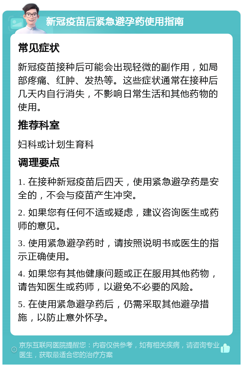 新冠疫苗后紧急避孕药使用指南 常见症状 新冠疫苗接种后可能会出现轻微的副作用，如局部疼痛、红肿、发热等。这些症状通常在接种后几天内自行消失，不影响日常生活和其他药物的使用。 推荐科室 妇科或计划生育科 调理要点 1. 在接种新冠疫苗后四天，使用紧急避孕药是安全的，不会与疫苗产生冲突。 2. 如果您有任何不适或疑虑，建议咨询医生或药师的意见。 3. 使用紧急避孕药时，请按照说明书或医生的指示正确使用。 4. 如果您有其他健康问题或正在服用其他药物，请告知医生或药师，以避免不必要的风险。 5. 在使用紧急避孕药后，仍需采取其他避孕措施，以防止意外怀孕。