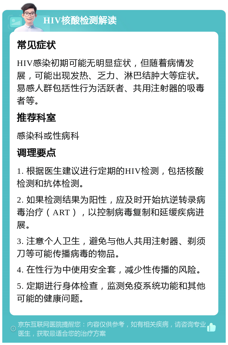 HIV核酸检测解读 常见症状 HIV感染初期可能无明显症状，但随着病情发展，可能出现发热、乏力、淋巴结肿大等症状。易感人群包括性行为活跃者、共用注射器的吸毒者等。 推荐科室 感染科或性病科 调理要点 1. 根据医生建议进行定期的HIV检测，包括核酸检测和抗体检测。 2. 如果检测结果为阳性，应及时开始抗逆转录病毒治疗（ART），以控制病毒复制和延缓疾病进展。 3. 注意个人卫生，避免与他人共用注射器、剃须刀等可能传播病毒的物品。 4. 在性行为中使用安全套，减少性传播的风险。 5. 定期进行身体检查，监测免疫系统功能和其他可能的健康问题。