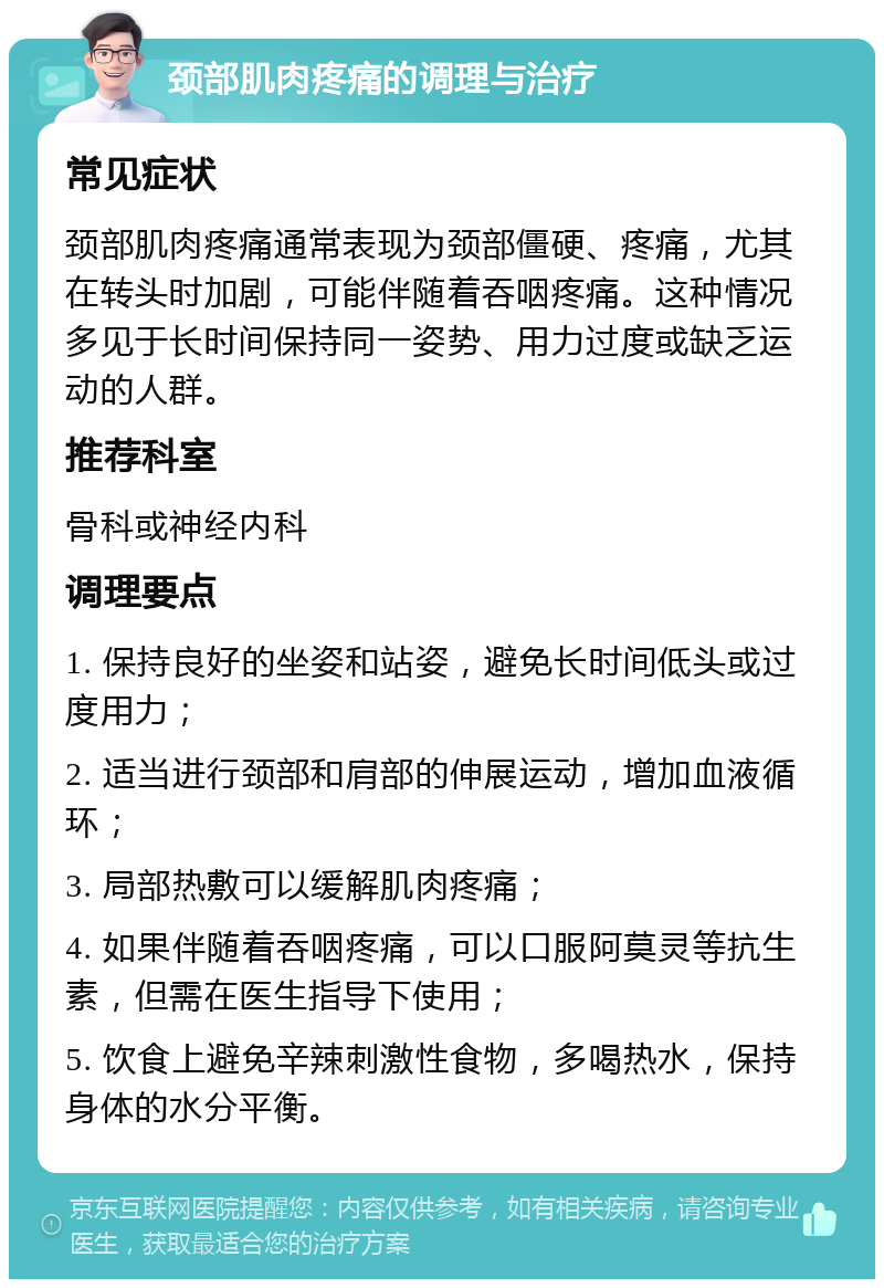 颈部肌肉疼痛的调理与治疗 常见症状 颈部肌肉疼痛通常表现为颈部僵硬、疼痛，尤其在转头时加剧，可能伴随着吞咽疼痛。这种情况多见于长时间保持同一姿势、用力过度或缺乏运动的人群。 推荐科室 骨科或神经内科 调理要点 1. 保持良好的坐姿和站姿，避免长时间低头或过度用力； 2. 适当进行颈部和肩部的伸展运动，增加血液循环； 3. 局部热敷可以缓解肌肉疼痛； 4. 如果伴随着吞咽疼痛，可以口服阿莫灵等抗生素，但需在医生指导下使用； 5. 饮食上避免辛辣刺激性食物，多喝热水，保持身体的水分平衡。