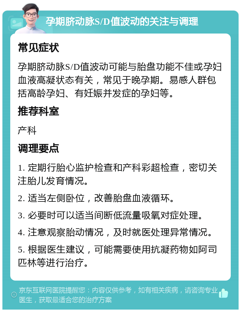 孕期脐动脉S/D值波动的关注与调理 常见症状 孕期脐动脉S/D值波动可能与胎盘功能不佳或孕妇血液高凝状态有关，常见于晚孕期。易感人群包括高龄孕妇、有妊娠并发症的孕妇等。 推荐科室 产科 调理要点 1. 定期行胎心监护检查和产科彩超检查，密切关注胎儿发育情况。 2. 适当左侧卧位，改善胎盘血液循环。 3. 必要时可以适当间断低流量吸氧对症处理。 4. 注意观察胎动情况，及时就医处理异常情况。 5. 根据医生建议，可能需要使用抗凝药物如阿司匹林等进行治疗。