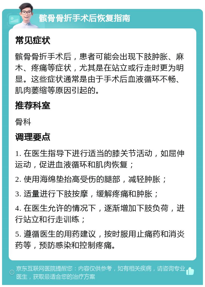 髌骨骨折手术后恢复指南 常见症状 髌骨骨折手术后，患者可能会出现下肢肿胀、麻木、疼痛等症状，尤其是在站立或行走时更为明显。这些症状通常是由于手术后血液循环不畅、肌肉萎缩等原因引起的。 推荐科室 骨科 调理要点 1. 在医生指导下进行适当的膝关节活动，如屈伸运动，促进血液循环和肌肉恢复； 2. 使用海绵垫抬高受伤的腿部，减轻肿胀； 3. 适量进行下肢按摩，缓解疼痛和肿胀； 4. 在医生允许的情况下，逐渐增加下肢负荷，进行站立和行走训练； 5. 遵循医生的用药建议，按时服用止痛药和消炎药等，预防感染和控制疼痛。