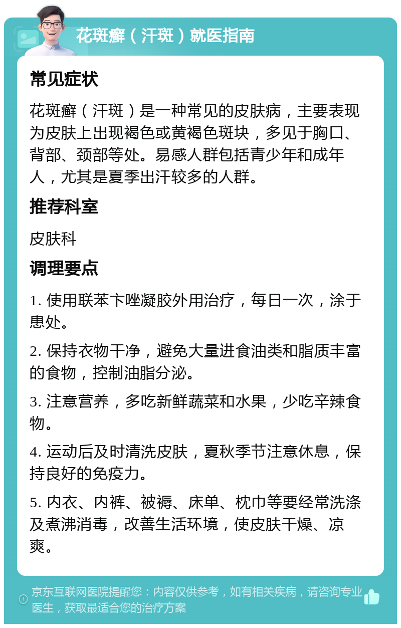 花斑癣（汗斑）就医指南 常见症状 花斑癣（汗斑）是一种常见的皮肤病，主要表现为皮肤上出现褐色或黄褐色斑块，多见于胸口、背部、颈部等处。易感人群包括青少年和成年人，尤其是夏季出汗较多的人群。 推荐科室 皮肤科 调理要点 1. 使用联苯卞唑凝胶外用治疗，每日一次，涂于患处。 2. 保持衣物干净，避免大量进食油类和脂质丰富的食物，控制油脂分泌。 3. 注意营养，多吃新鲜蔬菜和水果，少吃辛辣食物。 4. 运动后及时清洗皮肤，夏秋季节注意休息，保持良好的免疫力。 5. 内衣、内裤、被褥、床单、枕巾等要经常洗涤及煮沸消毒，改善生活环境，使皮肤干燥、凉爽。