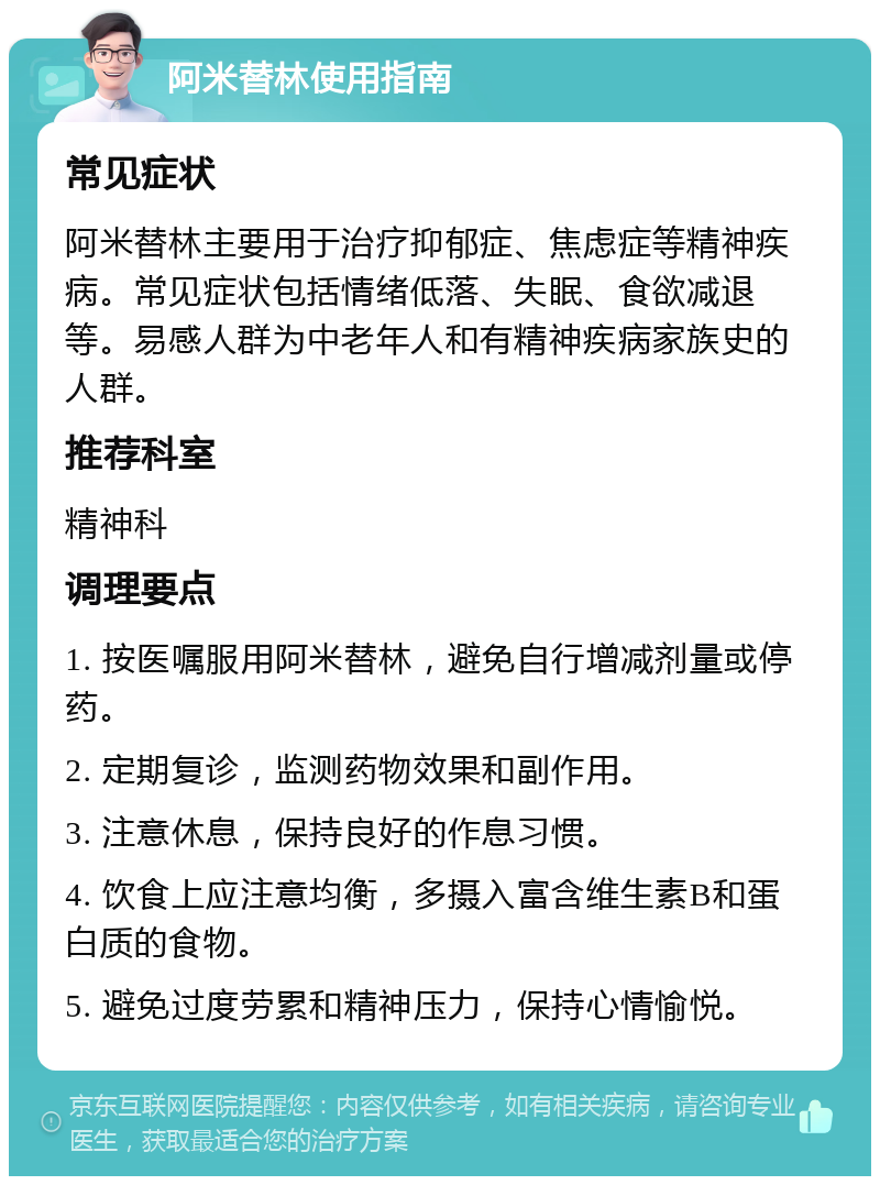 阿米替林使用指南 常见症状 阿米替林主要用于治疗抑郁症、焦虑症等精神疾病。常见症状包括情绪低落、失眠、食欲减退等。易感人群为中老年人和有精神疾病家族史的人群。 推荐科室 精神科 调理要点 1. 按医嘱服用阿米替林，避免自行增减剂量或停药。 2. 定期复诊，监测药物效果和副作用。 3. 注意休息，保持良好的作息习惯。 4. 饮食上应注意均衡，多摄入富含维生素B和蛋白质的食物。 5. 避免过度劳累和精神压力，保持心情愉悦。