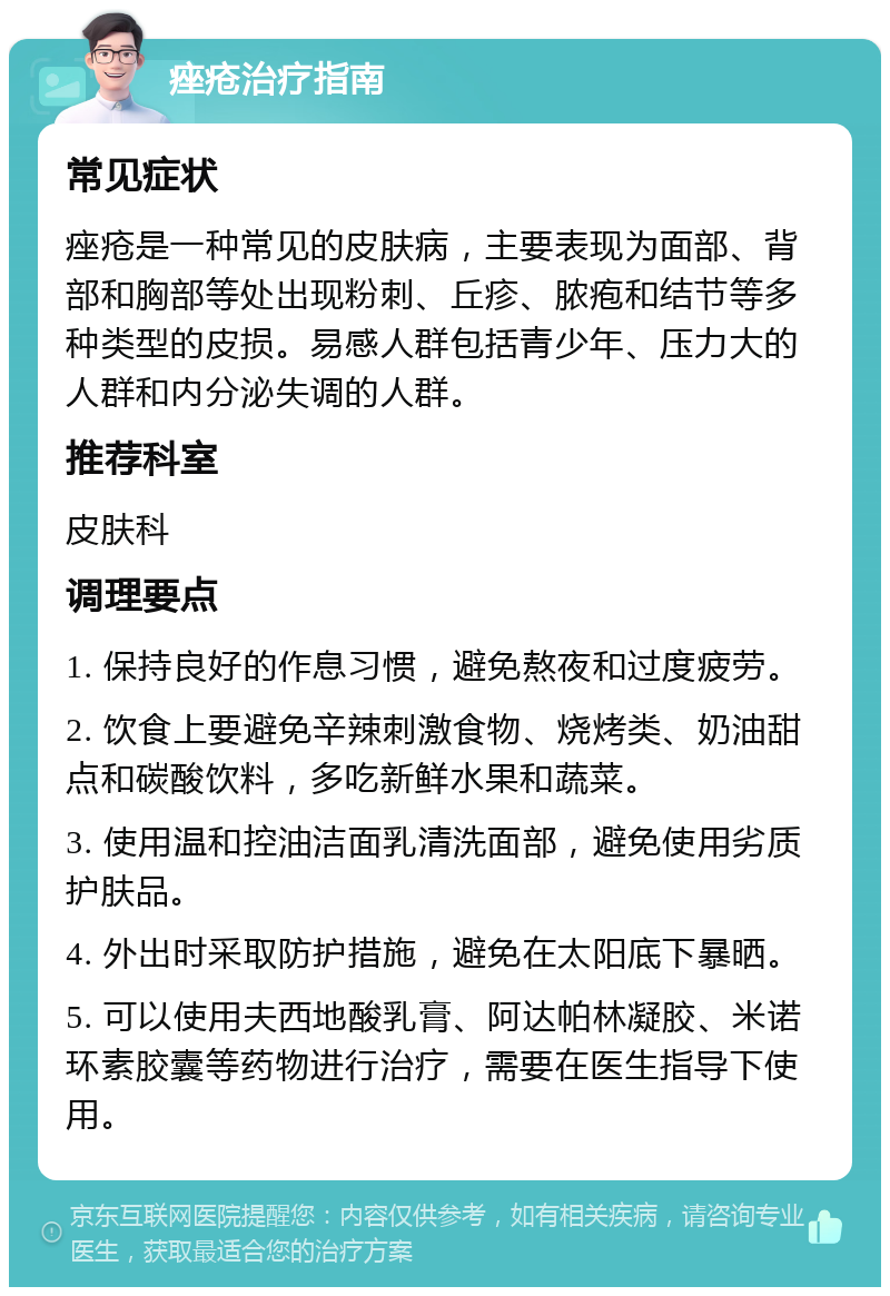 痤疮治疗指南 常见症状 痤疮是一种常见的皮肤病，主要表现为面部、背部和胸部等处出现粉刺、丘疹、脓疱和结节等多种类型的皮损。易感人群包括青少年、压力大的人群和内分泌失调的人群。 推荐科室 皮肤科 调理要点 1. 保持良好的作息习惯，避免熬夜和过度疲劳。 2. 饮食上要避免辛辣刺激食物、烧烤类、奶油甜点和碳酸饮料，多吃新鲜水果和蔬菜。 3. 使用温和控油洁面乳清洗面部，避免使用劣质护肤品。 4. 外出时采取防护措施，避免在太阳底下暴晒。 5. 可以使用夫西地酸乳膏、阿达帕林凝胶、米诺环素胶囊等药物进行治疗，需要在医生指导下使用。