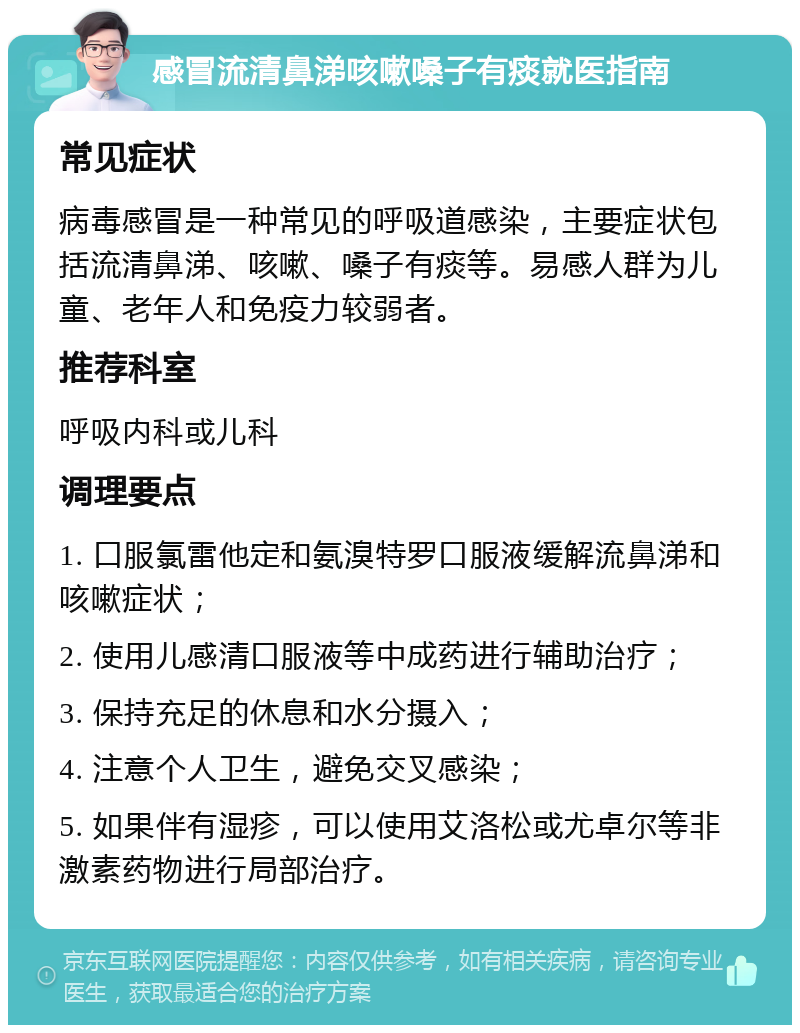 感冒流清鼻涕咳嗽嗓子有痰就医指南 常见症状 病毒感冒是一种常见的呼吸道感染，主要症状包括流清鼻涕、咳嗽、嗓子有痰等。易感人群为儿童、老年人和免疫力较弱者。 推荐科室 呼吸内科或儿科 调理要点 1. 口服氯雷他定和氨溴特罗口服液缓解流鼻涕和咳嗽症状； 2. 使用儿感清口服液等中成药进行辅助治疗； 3. 保持充足的休息和水分摄入； 4. 注意个人卫生，避免交叉感染； 5. 如果伴有湿疹，可以使用艾洛松或尤卓尔等非激素药物进行局部治疗。