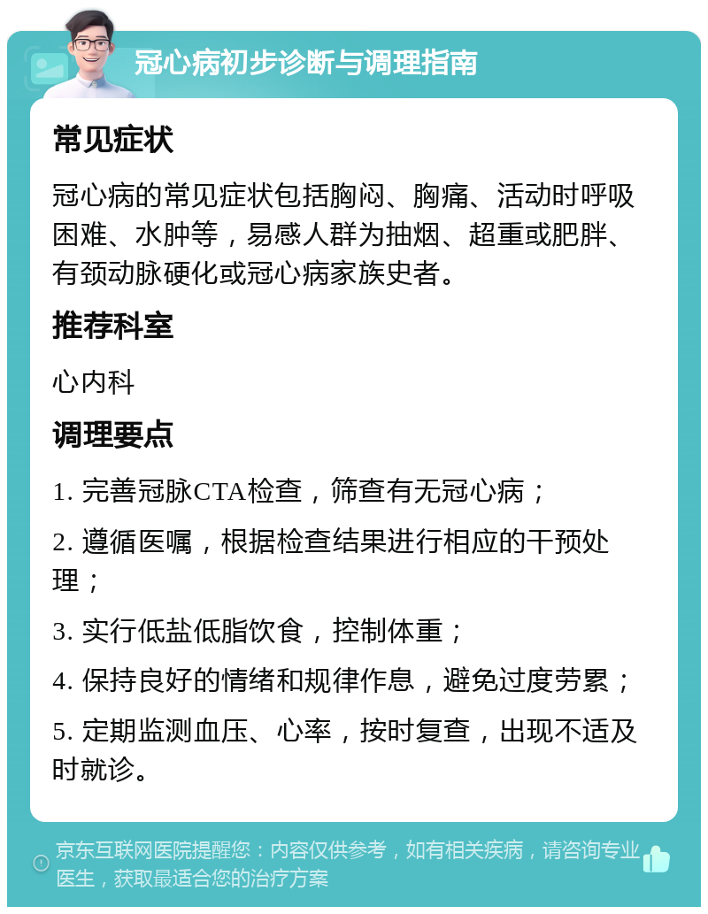 冠心病初步诊断与调理指南 常见症状 冠心病的常见症状包括胸闷、胸痛、活动时呼吸困难、水肿等，易感人群为抽烟、超重或肥胖、有颈动脉硬化或冠心病家族史者。 推荐科室 心内科 调理要点 1. 完善冠脉CTA检查，筛查有无冠心病； 2. 遵循医嘱，根据检查结果进行相应的干预处理； 3. 实行低盐低脂饮食，控制体重； 4. 保持良好的情绪和规律作息，避免过度劳累； 5. 定期监测血压、心率，按时复查，出现不适及时就诊。