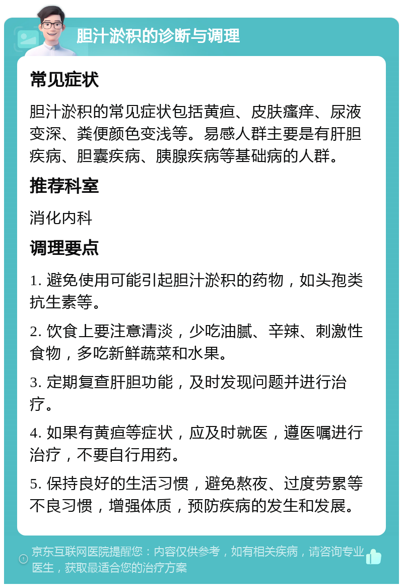 胆汁淤积的诊断与调理 常见症状 胆汁淤积的常见症状包括黄疸、皮肤瘙痒、尿液变深、粪便颜色变浅等。易感人群主要是有肝胆疾病、胆囊疾病、胰腺疾病等基础病的人群。 推荐科室 消化内科 调理要点 1. 避免使用可能引起胆汁淤积的药物，如头孢类抗生素等。 2. 饮食上要注意清淡，少吃油腻、辛辣、刺激性食物，多吃新鲜蔬菜和水果。 3. 定期复查肝胆功能，及时发现问题并进行治疗。 4. 如果有黄疸等症状，应及时就医，遵医嘱进行治疗，不要自行用药。 5. 保持良好的生活习惯，避免熬夜、过度劳累等不良习惯，增强体质，预防疾病的发生和发展。