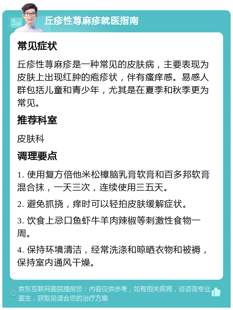 丘疹性荨麻疹就医指南 常见症状 丘疹性荨麻疹是一种常见的皮肤病，主要表现为皮肤上出现红肿的疱疹状，伴有瘙痒感。易感人群包括儿童和青少年，尤其是在夏季和秋季更为常见。 推荐科室 皮肤科 调理要点 1. 使用复方倍他米松樟脑乳膏软膏和百多邦软膏混合抹，一天三次，连续使用三五天。 2. 避免抓挠，痒时可以轻拍皮肤缓解症状。 3. 饮食上忌口鱼虾牛羊肉辣椒等刺激性食物一周。 4. 保持环境清洁，经常洗涤和晾晒衣物和被褥，保持室内通风干燥。