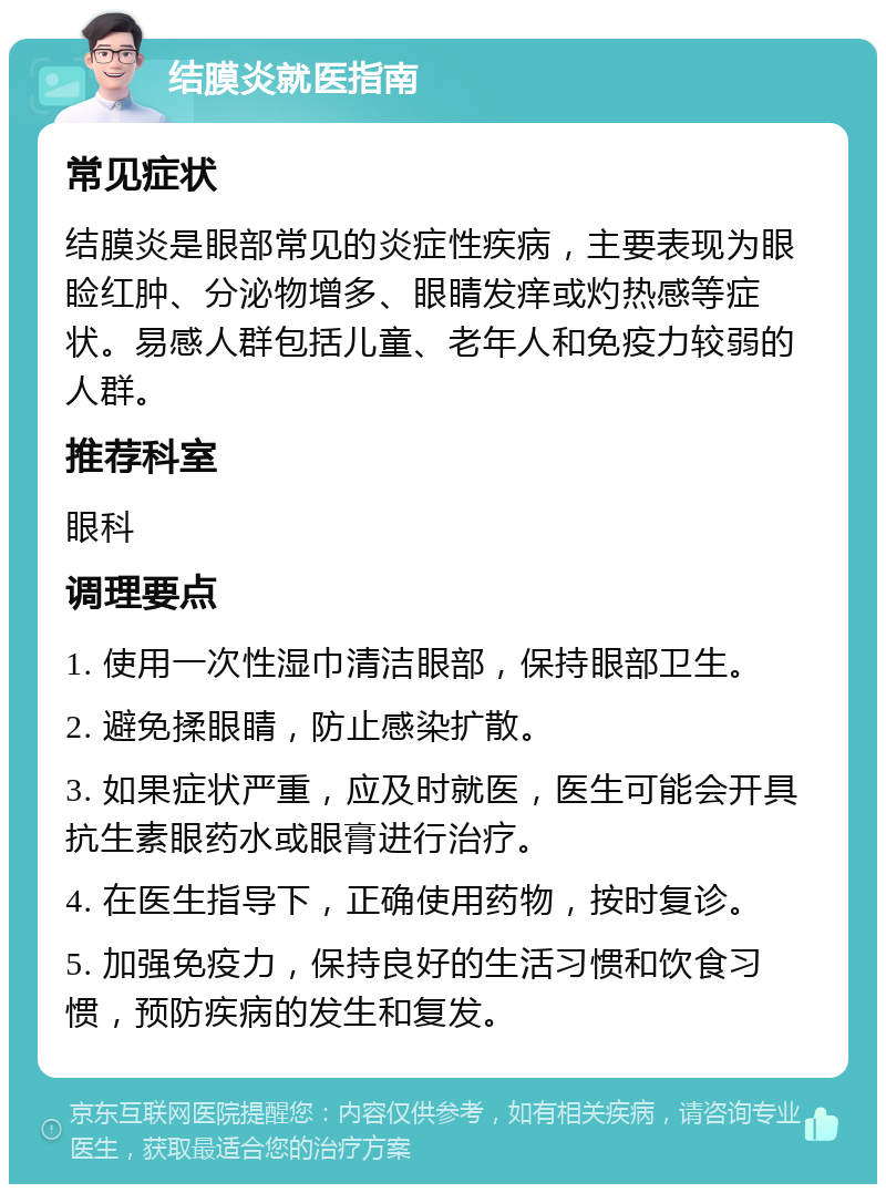 结膜炎就医指南 常见症状 结膜炎是眼部常见的炎症性疾病，主要表现为眼睑红肿、分泌物增多、眼睛发痒或灼热感等症状。易感人群包括儿童、老年人和免疫力较弱的人群。 推荐科室 眼科 调理要点 1. 使用一次性湿巾清洁眼部，保持眼部卫生。 2. 避免揉眼睛，防止感染扩散。 3. 如果症状严重，应及时就医，医生可能会开具抗生素眼药水或眼膏进行治疗。 4. 在医生指导下，正确使用药物，按时复诊。 5. 加强免疫力，保持良好的生活习惯和饮食习惯，预防疾病的发生和复发。