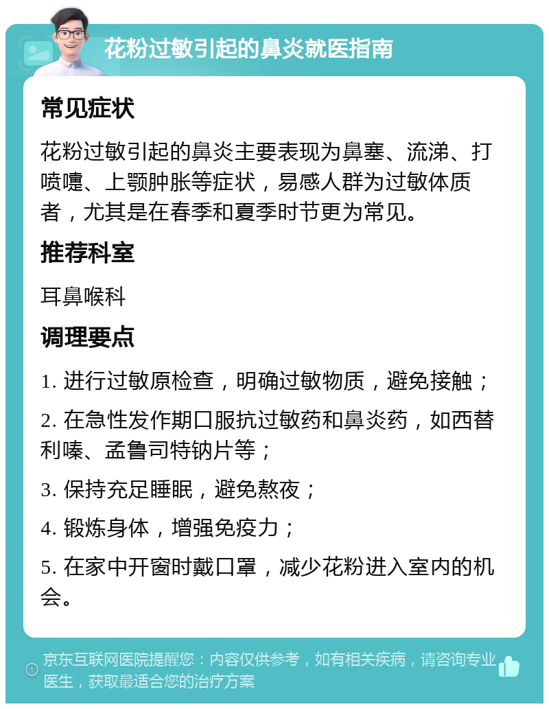 花粉过敏引起的鼻炎就医指南 常见症状 花粉过敏引起的鼻炎主要表现为鼻塞、流涕、打喷嚏、上颚肿胀等症状，易感人群为过敏体质者，尤其是在春季和夏季时节更为常见。 推荐科室 耳鼻喉科 调理要点 1. 进行过敏原检查，明确过敏物质，避免接触； 2. 在急性发作期口服抗过敏药和鼻炎药，如西替利嗪、孟鲁司特钠片等； 3. 保持充足睡眠，避免熬夜； 4. 锻炼身体，增强免疫力； 5. 在家中开窗时戴口罩，减少花粉进入室内的机会。