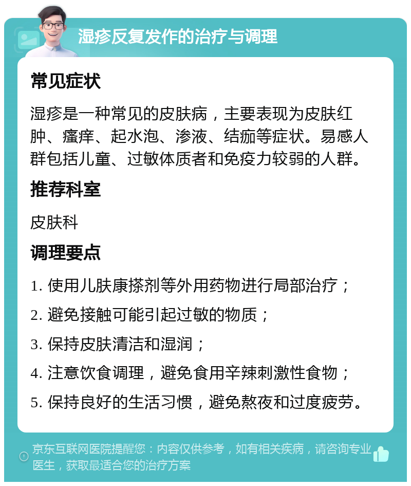 湿疹反复发作的治疗与调理 常见症状 湿疹是一种常见的皮肤病，主要表现为皮肤红肿、瘙痒、起水泡、渗液、结痂等症状。易感人群包括儿童、过敏体质者和免疫力较弱的人群。 推荐科室 皮肤科 调理要点 1. 使用儿肤康搽剂等外用药物进行局部治疗； 2. 避免接触可能引起过敏的物质； 3. 保持皮肤清洁和湿润； 4. 注意饮食调理，避免食用辛辣刺激性食物； 5. 保持良好的生活习惯，避免熬夜和过度疲劳。