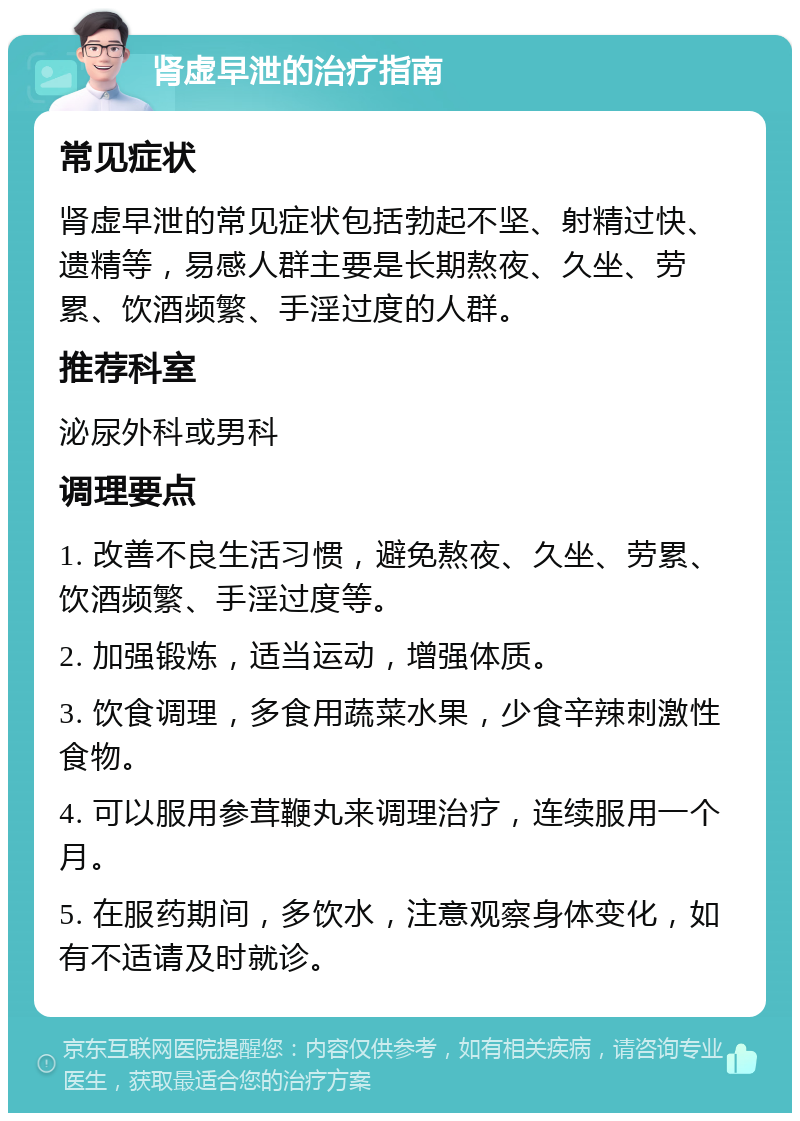 肾虚早泄的治疗指南 常见症状 肾虚早泄的常见症状包括勃起不坚、射精过快、遗精等，易感人群主要是长期熬夜、久坐、劳累、饮酒频繁、手淫过度的人群。 推荐科室 泌尿外科或男科 调理要点 1. 改善不良生活习惯，避免熬夜、久坐、劳累、饮酒频繁、手淫过度等。 2. 加强锻炼，适当运动，增强体质。 3. 饮食调理，多食用蔬菜水果，少食辛辣刺激性食物。 4. 可以服用参茸鞭丸来调理治疗，连续服用一个月。 5. 在服药期间，多饮水，注意观察身体变化，如有不适请及时就诊。