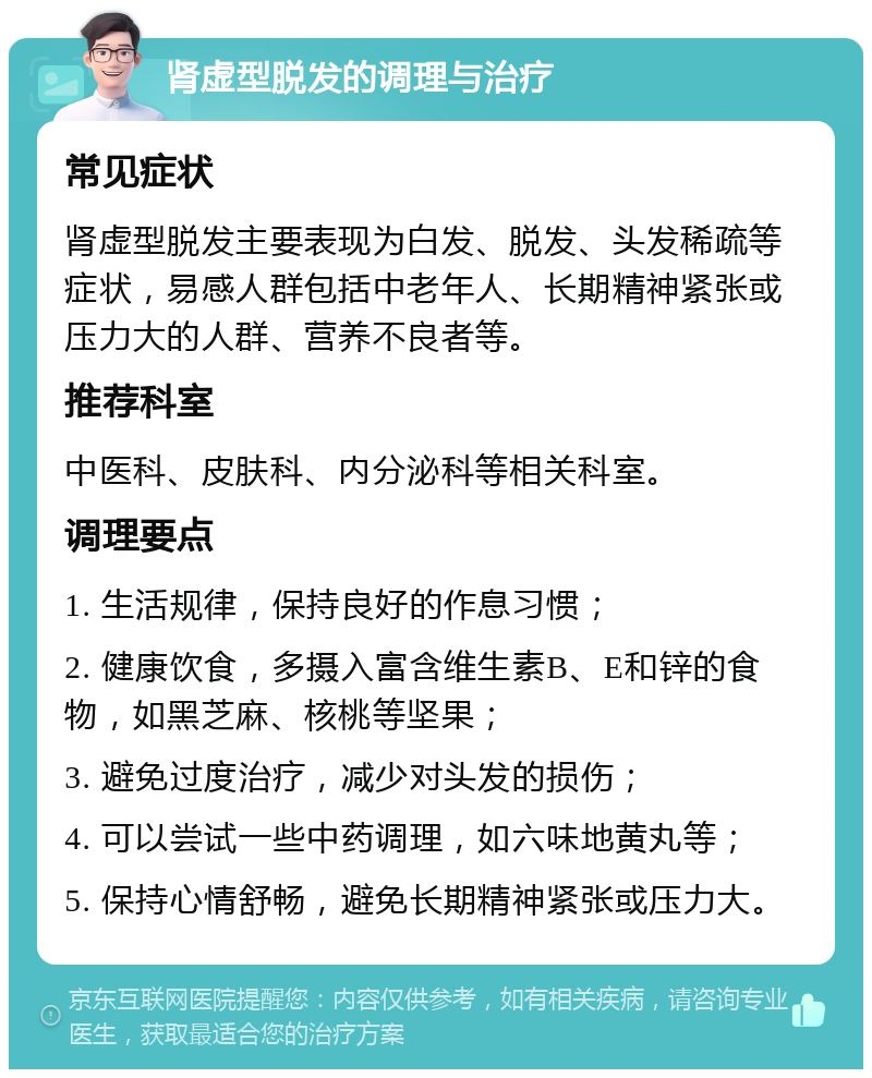 肾虚型脱发的调理与治疗 常见症状 肾虚型脱发主要表现为白发、脱发、头发稀疏等症状，易感人群包括中老年人、长期精神紧张或压力大的人群、营养不良者等。 推荐科室 中医科、皮肤科、内分泌科等相关科室。 调理要点 1. 生活规律，保持良好的作息习惯； 2. 健康饮食，多摄入富含维生素B、E和锌的食物，如黑芝麻、核桃等坚果； 3. 避免过度治疗，减少对头发的损伤； 4. 可以尝试一些中药调理，如六味地黄丸等； 5. 保持心情舒畅，避免长期精神紧张或压力大。