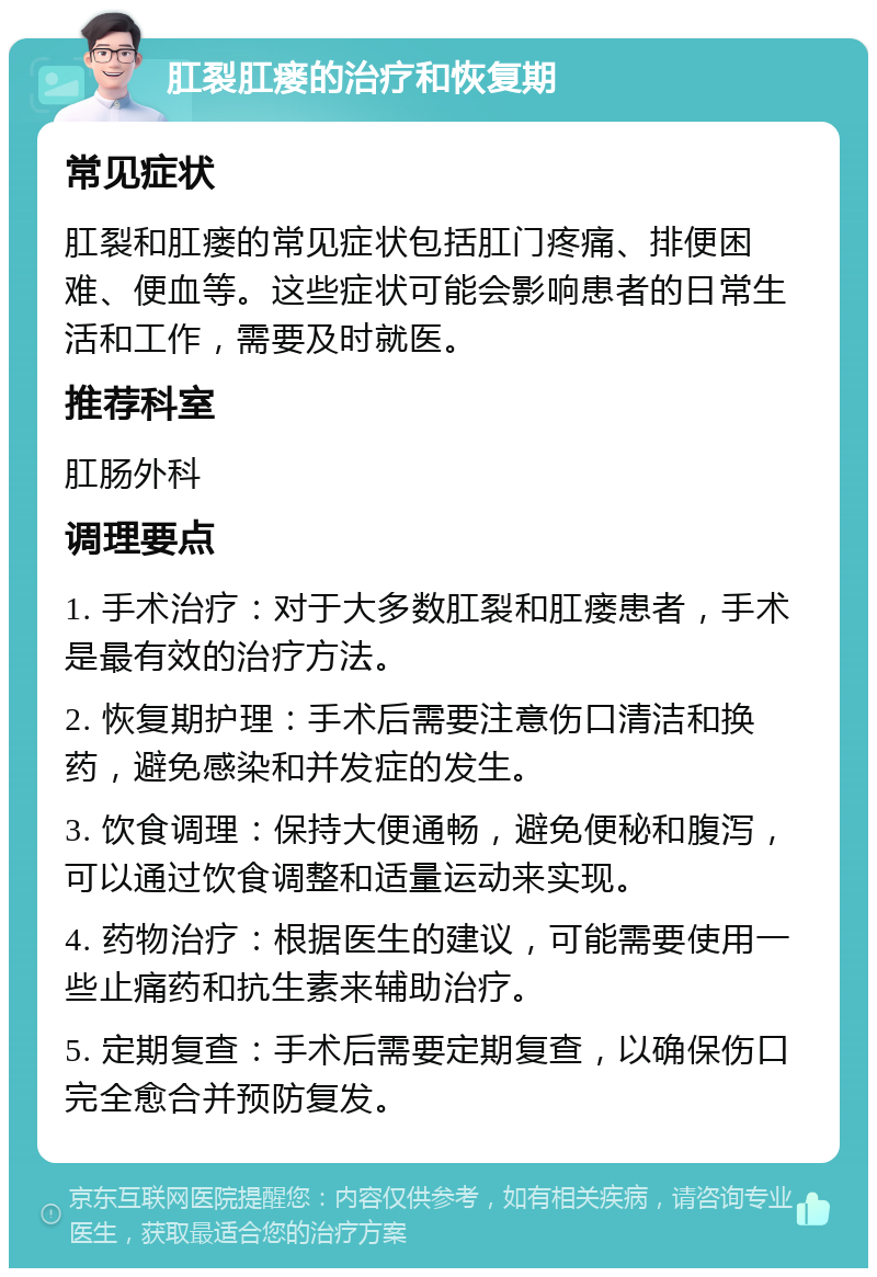 肛裂肛瘘的治疗和恢复期 常见症状 肛裂和肛瘘的常见症状包括肛门疼痛、排便困难、便血等。这些症状可能会影响患者的日常生活和工作，需要及时就医。 推荐科室 肛肠外科 调理要点 1. 手术治疗：对于大多数肛裂和肛瘘患者，手术是最有效的治疗方法。 2. 恢复期护理：手术后需要注意伤口清洁和换药，避免感染和并发症的发生。 3. 饮食调理：保持大便通畅，避免便秘和腹泻，可以通过饮食调整和适量运动来实现。 4. 药物治疗：根据医生的建议，可能需要使用一些止痛药和抗生素来辅助治疗。 5. 定期复查：手术后需要定期复查，以确保伤口完全愈合并预防复发。