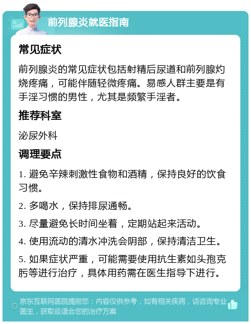 前列腺炎就医指南 常见症状 前列腺炎的常见症状包括射精后尿道和前列腺灼烧疼痛，可能伴随轻微疼痛。易感人群主要是有手淫习惯的男性，尤其是频繁手淫者。 推荐科室 泌尿外科 调理要点 1. 避免辛辣刺激性食物和酒精，保持良好的饮食习惯。 2. 多喝水，保持排尿通畅。 3. 尽量避免长时间坐着，定期站起来活动。 4. 使用流动的清水冲洗会阴部，保持清洁卫生。 5. 如果症状严重，可能需要使用抗生素如头孢克肟等进行治疗，具体用药需在医生指导下进行。