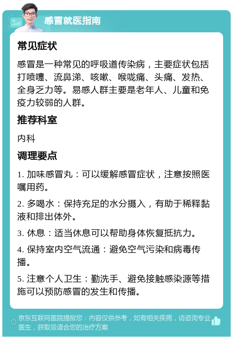 感冒就医指南 常见症状 感冒是一种常见的呼吸道传染病，主要症状包括打喷嚏、流鼻涕、咳嗽、喉咙痛、头痛、发热、全身乏力等。易感人群主要是老年人、儿童和免疫力较弱的人群。 推荐科室 内科 调理要点 1. 加味感冒丸：可以缓解感冒症状，注意按照医嘱用药。 2. 多喝水：保持充足的水分摄入，有助于稀释黏液和排出体外。 3. 休息：适当休息可以帮助身体恢复抵抗力。 4. 保持室内空气流通：避免空气污染和病毒传播。 5. 注意个人卫生：勤洗手、避免接触感染源等措施可以预防感冒的发生和传播。