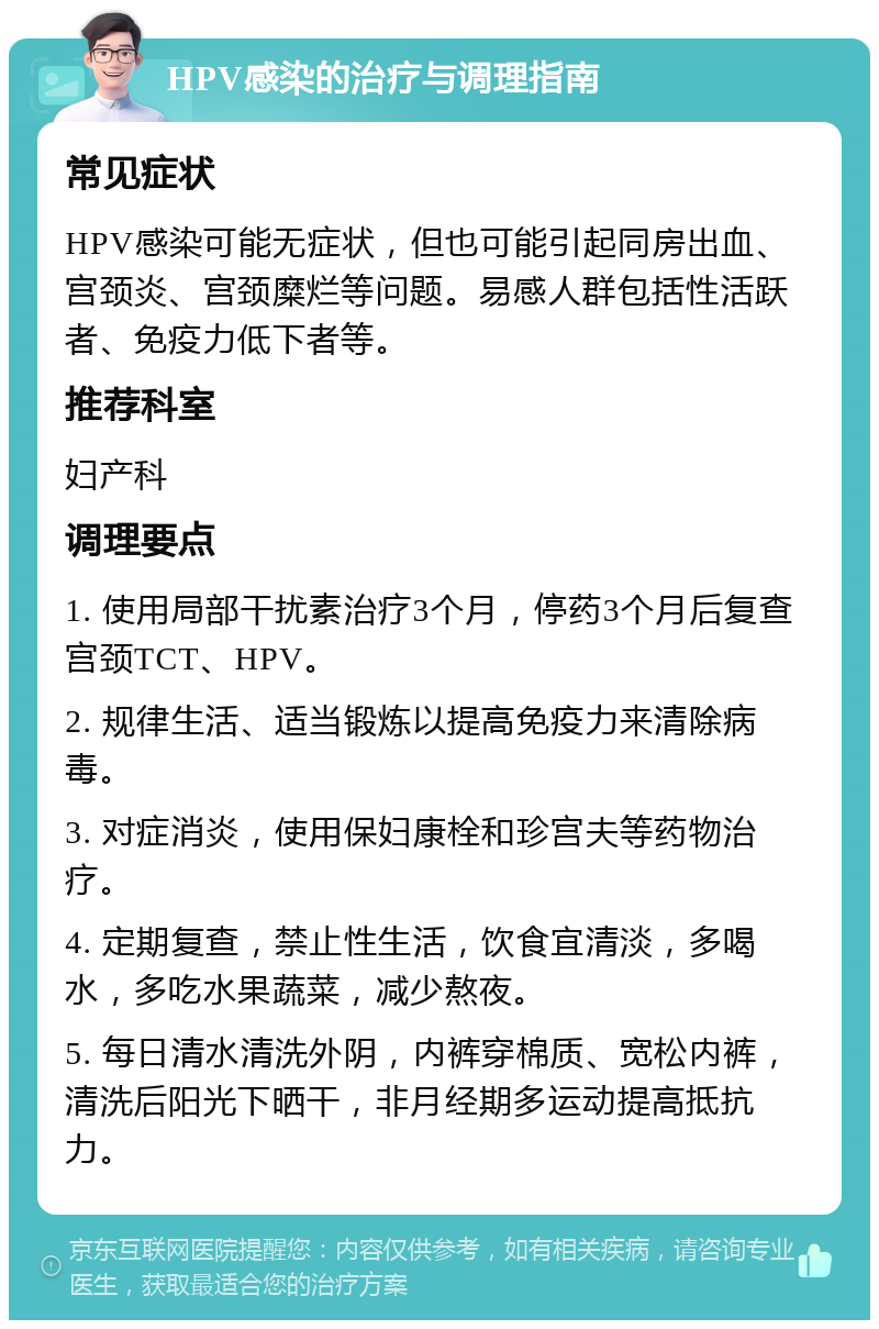 HPV感染的治疗与调理指南 常见症状 HPV感染可能无症状，但也可能引起同房出血、宫颈炎、宫颈糜烂等问题。易感人群包括性活跃者、免疫力低下者等。 推荐科室 妇产科 调理要点 1. 使用局部干扰素治疗3个月，停药3个月后复查宫颈TCT、HPV。 2. 规律生活、适当锻炼以提高免疫力来清除病毒。 3. 对症消炎，使用保妇康栓和珍宫夫等药物治疗。 4. 定期复查，禁止性生活，饮食宜清淡，多喝水，多吃水果蔬菜，减少熬夜。 5. 每日清水清洗外阴，内裤穿棉质、宽松内裤，清洗后阳光下晒干，非月经期多运动提高抵抗力。