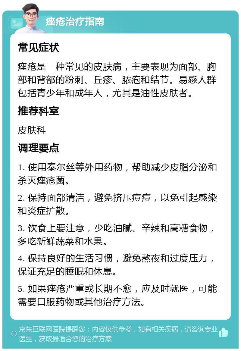 痤疮治疗指南 常见症状 痤疮是一种常见的皮肤病，主要表现为面部、胸部和背部的粉刺、丘疹、脓疱和结节。易感人群包括青少年和成年人，尤其是油性皮肤者。 推荐科室 皮肤科 调理要点 1. 使用泰尔丝等外用药物，帮助减少皮脂分泌和杀灭痤疮菌。 2. 保持面部清洁，避免挤压痘痘，以免引起感染和炎症扩散。 3. 饮食上要注意，少吃油腻、辛辣和高糖食物，多吃新鲜蔬菜和水果。 4. 保持良好的生活习惯，避免熬夜和过度压力，保证充足的睡眠和休息。 5. 如果痤疮严重或长期不愈，应及时就医，可能需要口服药物或其他治疗方法。