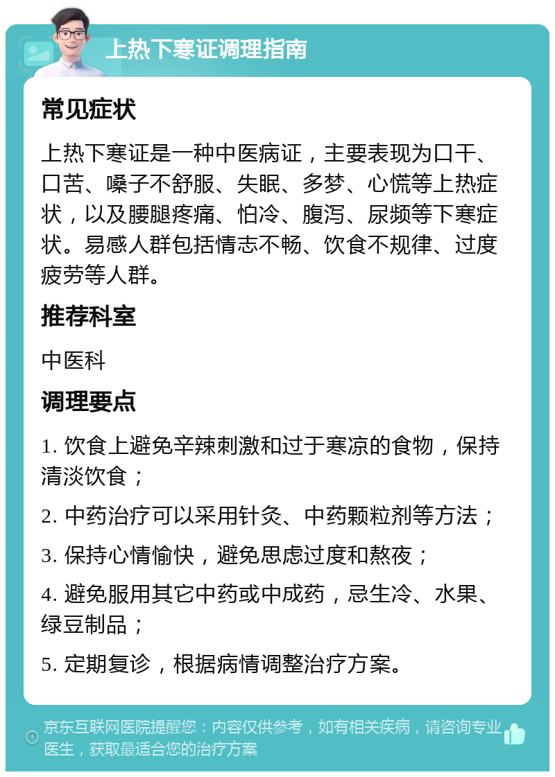 上热下寒证调理指南 常见症状 上热下寒证是一种中医病证，主要表现为口干、口苦、嗓子不舒服、失眠、多梦、心慌等上热症状，以及腰腿疼痛、怕冷、腹泻、尿频等下寒症状。易感人群包括情志不畅、饮食不规律、过度疲劳等人群。 推荐科室 中医科 调理要点 1. 饮食上避免辛辣刺激和过于寒凉的食物，保持清淡饮食； 2. 中药治疗可以采用针灸、中药颗粒剂等方法； 3. 保持心情愉快，避免思虑过度和熬夜； 4. 避免服用其它中药或中成药，忌生冷、水果、绿豆制品； 5. 定期复诊，根据病情调整治疗方案。