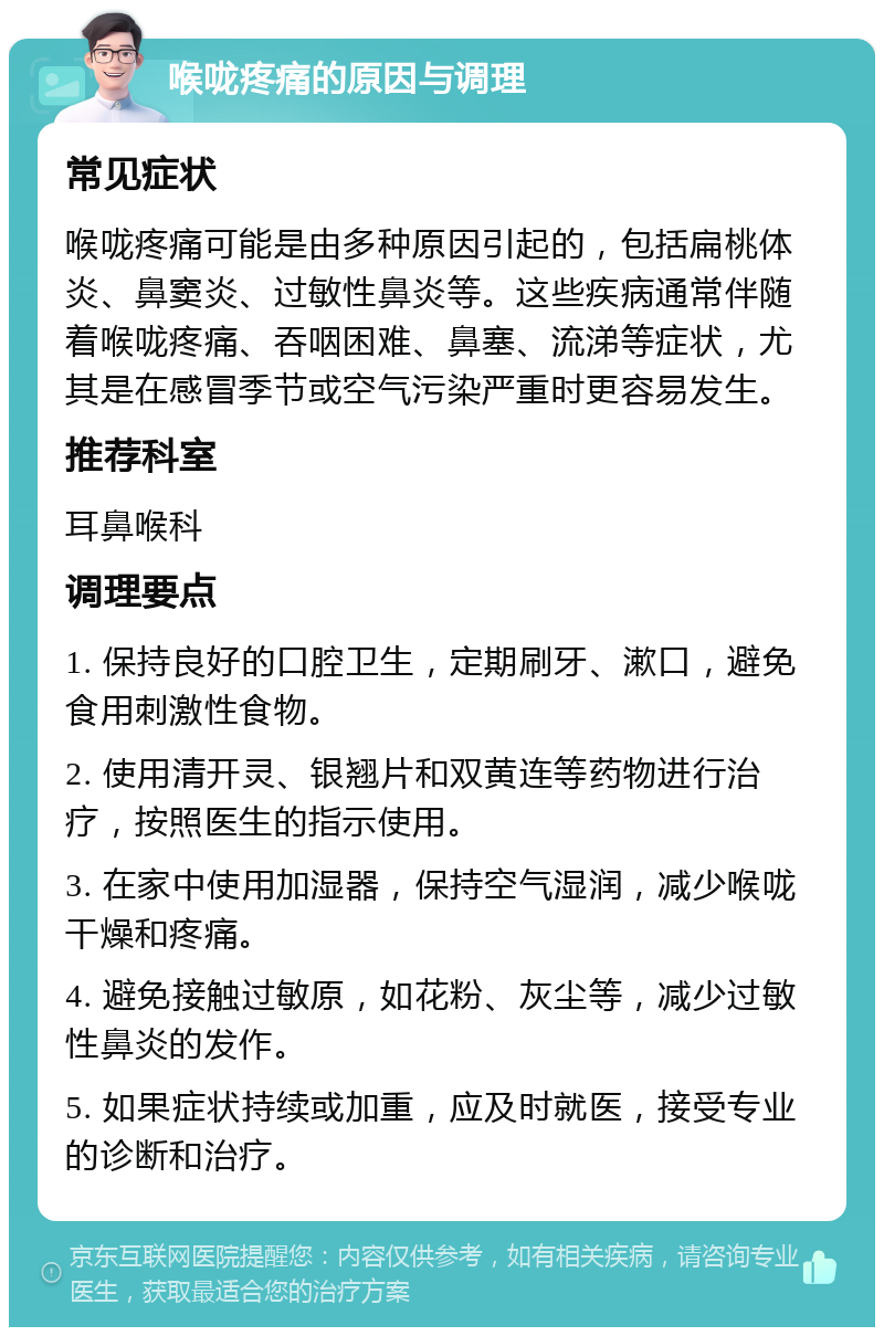 喉咙疼痛的原因与调理 常见症状 喉咙疼痛可能是由多种原因引起的，包括扁桃体炎、鼻窦炎、过敏性鼻炎等。这些疾病通常伴随着喉咙疼痛、吞咽困难、鼻塞、流涕等症状，尤其是在感冒季节或空气污染严重时更容易发生。 推荐科室 耳鼻喉科 调理要点 1. 保持良好的口腔卫生，定期刷牙、漱口，避免食用刺激性食物。 2. 使用清开灵、银翘片和双黄连等药物进行治疗，按照医生的指示使用。 3. 在家中使用加湿器，保持空气湿润，减少喉咙干燥和疼痛。 4. 避免接触过敏原，如花粉、灰尘等，减少过敏性鼻炎的发作。 5. 如果症状持续或加重，应及时就医，接受专业的诊断和治疗。