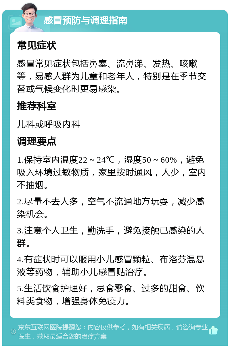 感冒预防与调理指南 常见症状 感冒常见症状包括鼻塞、流鼻涕、发热、咳嗽等，易感人群为儿童和老年人，特别是在季节交替或气候变化时更易感染。 推荐科室 儿科或呼吸内科 调理要点 1.保持室内温度22～24℃，湿度50～60%，避免吸入环境过敏物质，家里按时通风，人少，室内不抽烟。 2.尽量不去人多，空气不流通地方玩耍，减少感染机会。 3.注意个人卫生，勤洗手，避免接触已感染的人群。 4.有症状时可以服用小儿感冒颗粒、布洛芬混悬液等药物，辅助小儿感冒贴治疗。 5.生活饮食护理好，忌食零食、过多的甜食、饮料类食物，增强身体免疫力。