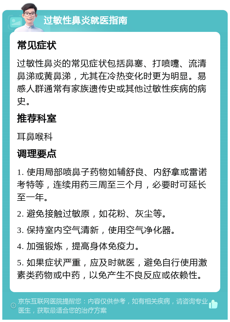 过敏性鼻炎就医指南 常见症状 过敏性鼻炎的常见症状包括鼻塞、打喷嚏、流清鼻涕或黄鼻涕，尤其在冷热变化时更为明显。易感人群通常有家族遗传史或其他过敏性疾病的病史。 推荐科室 耳鼻喉科 调理要点 1. 使用局部喷鼻子药物如辅舒良、内舒拿或雷诺考特等，连续用药三周至三个月，必要时可延长至一年。 2. 避免接触过敏原，如花粉、灰尘等。 3. 保持室内空气清新，使用空气净化器。 4. 加强锻炼，提高身体免疫力。 5. 如果症状严重，应及时就医，避免自行使用激素类药物或中药，以免产生不良反应或依赖性。