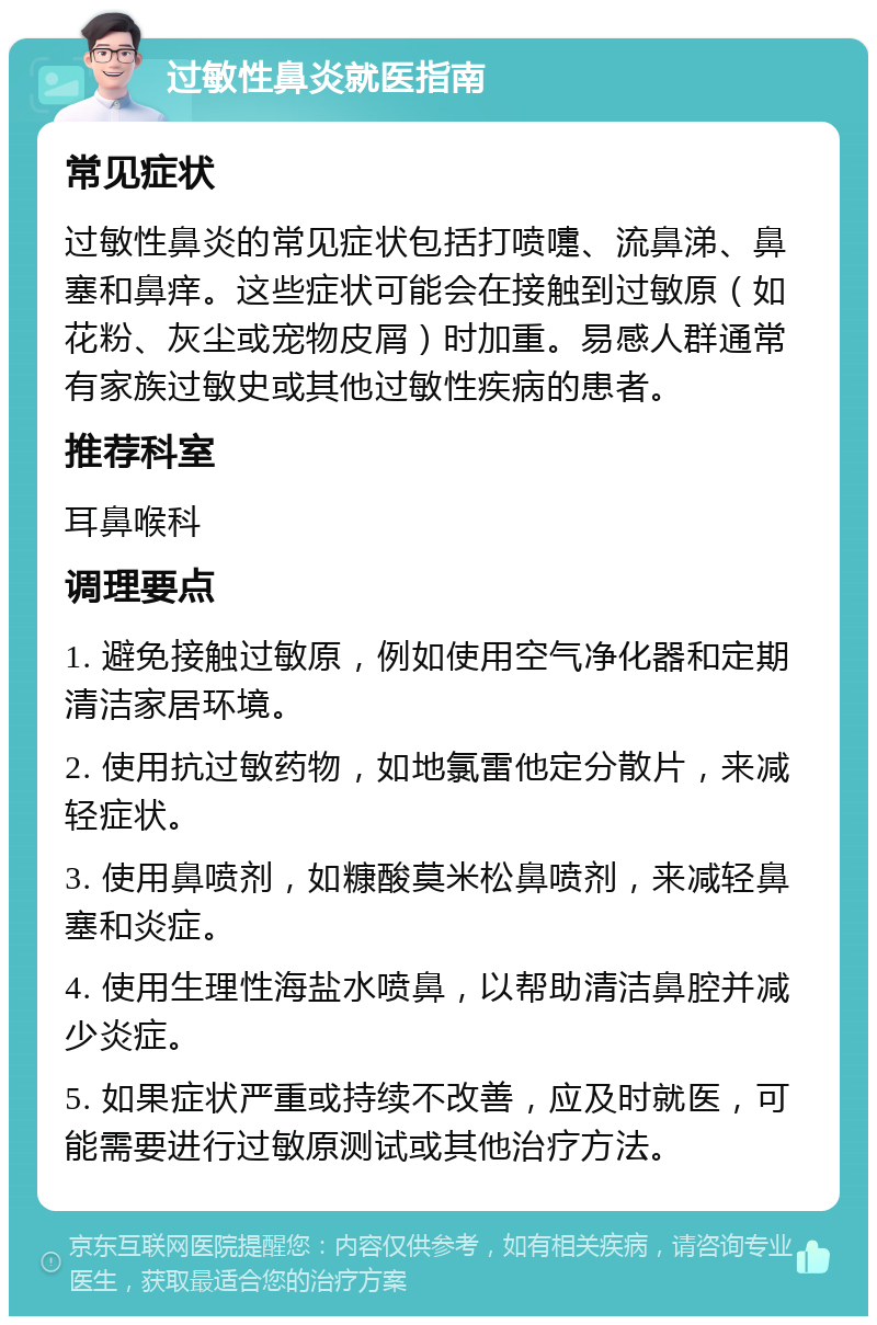 过敏性鼻炎就医指南 常见症状 过敏性鼻炎的常见症状包括打喷嚏、流鼻涕、鼻塞和鼻痒。这些症状可能会在接触到过敏原（如花粉、灰尘或宠物皮屑）时加重。易感人群通常有家族过敏史或其他过敏性疾病的患者。 推荐科室 耳鼻喉科 调理要点 1. 避免接触过敏原，例如使用空气净化器和定期清洁家居环境。 2. 使用抗过敏药物，如地氯雷他定分散片，来减轻症状。 3. 使用鼻喷剂，如糠酸莫米松鼻喷剂，来减轻鼻塞和炎症。 4. 使用生理性海盐水喷鼻，以帮助清洁鼻腔并减少炎症。 5. 如果症状严重或持续不改善，应及时就医，可能需要进行过敏原测试或其他治疗方法。