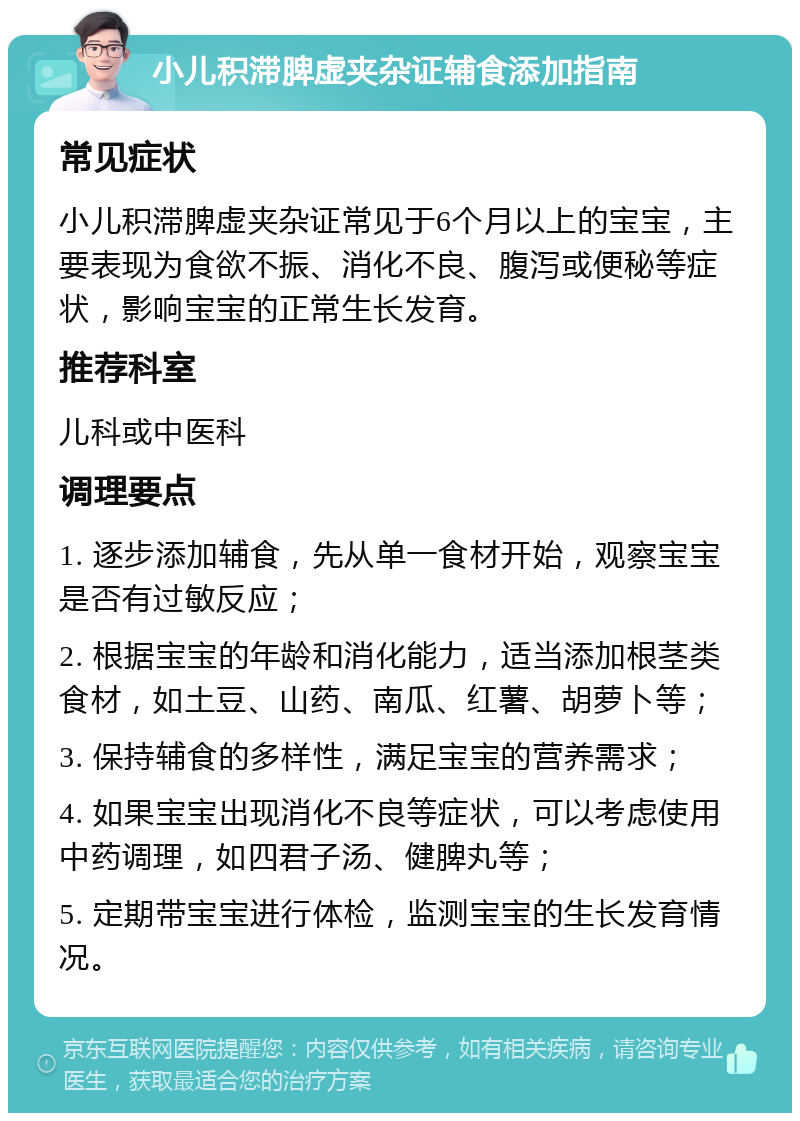 小儿积滞脾虚夹杂证辅食添加指南 常见症状 小儿积滞脾虚夹杂证常见于6个月以上的宝宝，主要表现为食欲不振、消化不良、腹泻或便秘等症状，影响宝宝的正常生长发育。 推荐科室 儿科或中医科 调理要点 1. 逐步添加辅食，先从单一食材开始，观察宝宝是否有过敏反应； 2. 根据宝宝的年龄和消化能力，适当添加根茎类食材，如土豆、山药、南瓜、红薯、胡萝卜等； 3. 保持辅食的多样性，满足宝宝的营养需求； 4. 如果宝宝出现消化不良等症状，可以考虑使用中药调理，如四君子汤、健脾丸等； 5. 定期带宝宝进行体检，监测宝宝的生长发育情况。