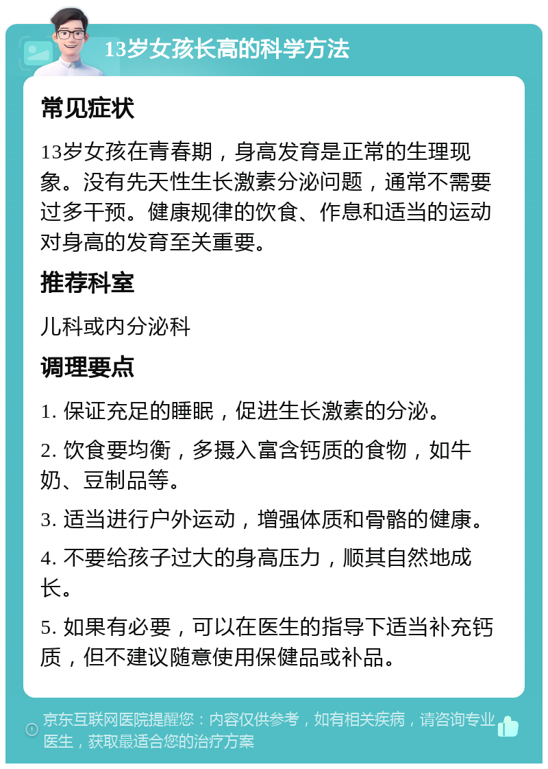 13岁女孩长高的科学方法 常见症状 13岁女孩在青春期，身高发育是正常的生理现象。没有先天性生长激素分泌问题，通常不需要过多干预。健康规律的饮食、作息和适当的运动对身高的发育至关重要。 推荐科室 儿科或内分泌科 调理要点 1. 保证充足的睡眠，促进生长激素的分泌。 2. 饮食要均衡，多摄入富含钙质的食物，如牛奶、豆制品等。 3. 适当进行户外运动，增强体质和骨骼的健康。 4. 不要给孩子过大的身高压力，顺其自然地成长。 5. 如果有必要，可以在医生的指导下适当补充钙质，但不建议随意使用保健品或补品。