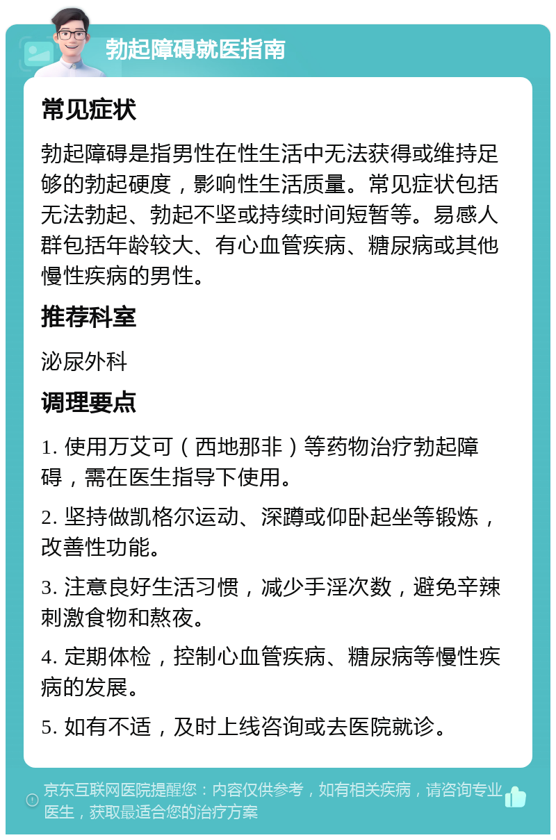 勃起障碍就医指南 常见症状 勃起障碍是指男性在性生活中无法获得或维持足够的勃起硬度，影响性生活质量。常见症状包括无法勃起、勃起不坚或持续时间短暂等。易感人群包括年龄较大、有心血管疾病、糖尿病或其他慢性疾病的男性。 推荐科室 泌尿外科 调理要点 1. 使用万艾可（西地那非）等药物治疗勃起障碍，需在医生指导下使用。 2. 坚持做凯格尔运动、深蹲或仰卧起坐等锻炼，改善性功能。 3. 注意良好生活习惯，减少手淫次数，避免辛辣刺激食物和熬夜。 4. 定期体检，控制心血管疾病、糖尿病等慢性疾病的发展。 5. 如有不适，及时上线咨询或去医院就诊。