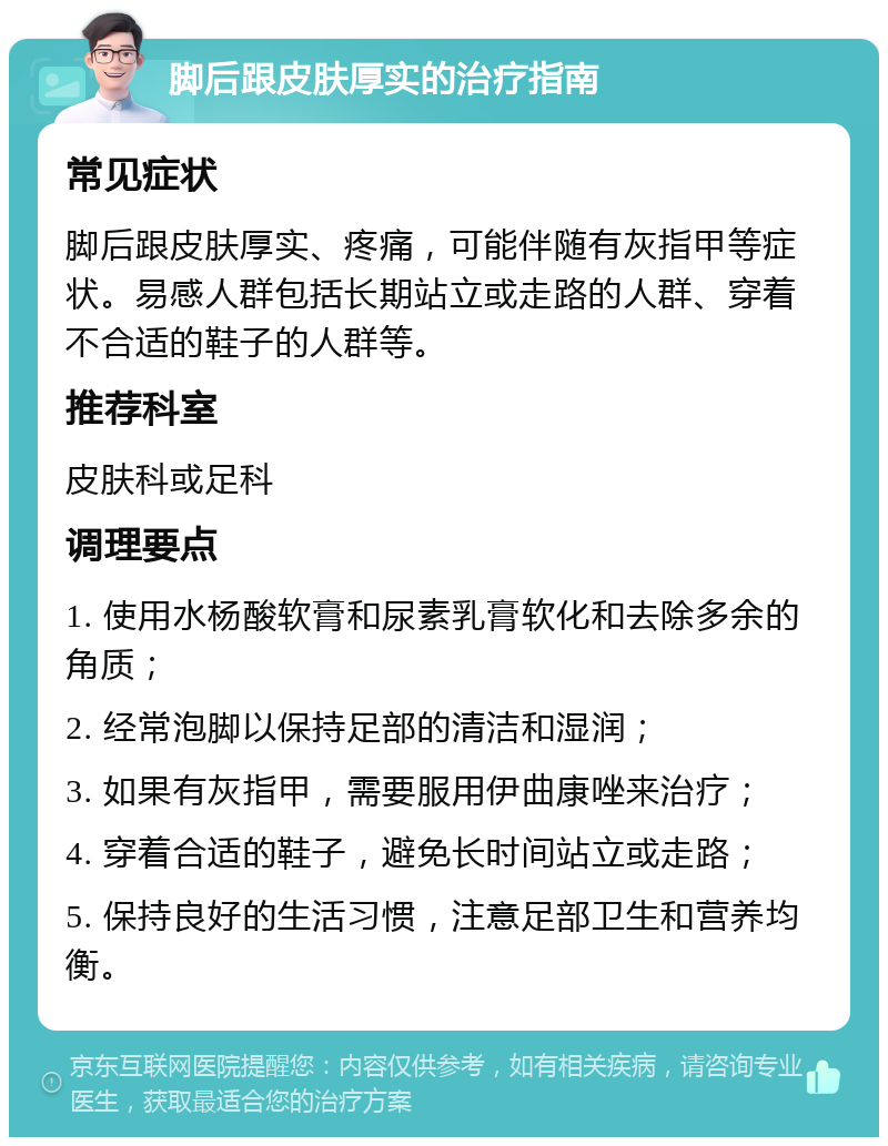 脚后跟皮肤厚实的治疗指南 常见症状 脚后跟皮肤厚实、疼痛，可能伴随有灰指甲等症状。易感人群包括长期站立或走路的人群、穿着不合适的鞋子的人群等。 推荐科室 皮肤科或足科 调理要点 1. 使用水杨酸软膏和尿素乳膏软化和去除多余的角质； 2. 经常泡脚以保持足部的清洁和湿润； 3. 如果有灰指甲，需要服用伊曲康唑来治疗； 4. 穿着合适的鞋子，避免长时间站立或走路； 5. 保持良好的生活习惯，注意足部卫生和营养均衡。