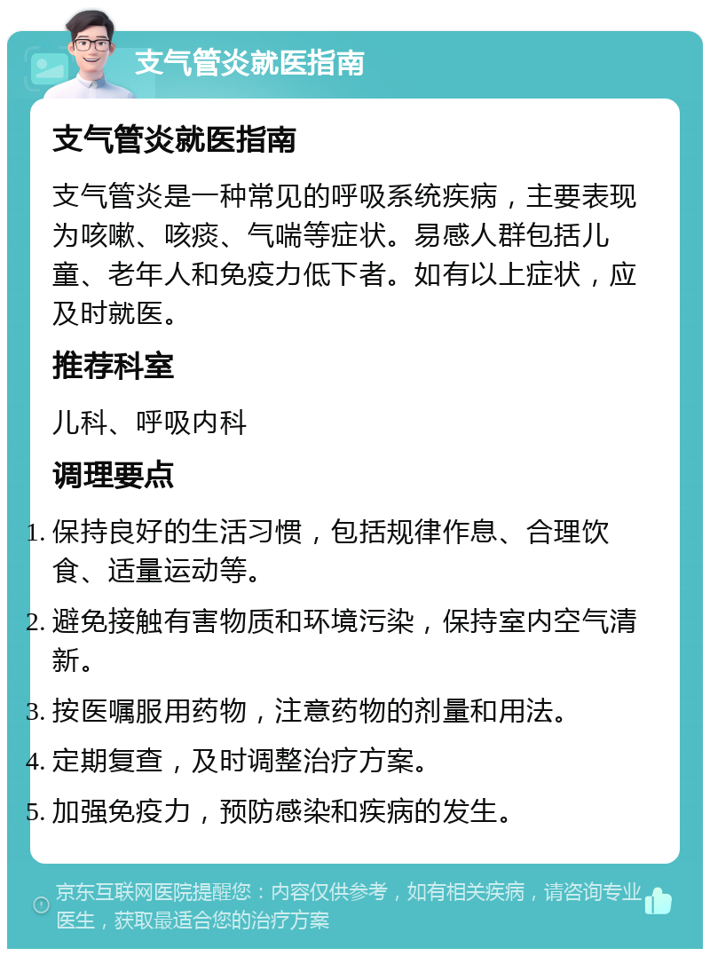 支气管炎就医指南 支气管炎就医指南 支气管炎是一种常见的呼吸系统疾病，主要表现为咳嗽、咳痰、气喘等症状。易感人群包括儿童、老年人和免疫力低下者。如有以上症状，应及时就医。 推荐科室 儿科、呼吸内科 调理要点 保持良好的生活习惯，包括规律作息、合理饮食、适量运动等。 避免接触有害物质和环境污染，保持室内空气清新。 按医嘱服用药物，注意药物的剂量和用法。 定期复查，及时调整治疗方案。 加强免疫力，预防感染和疾病的发生。