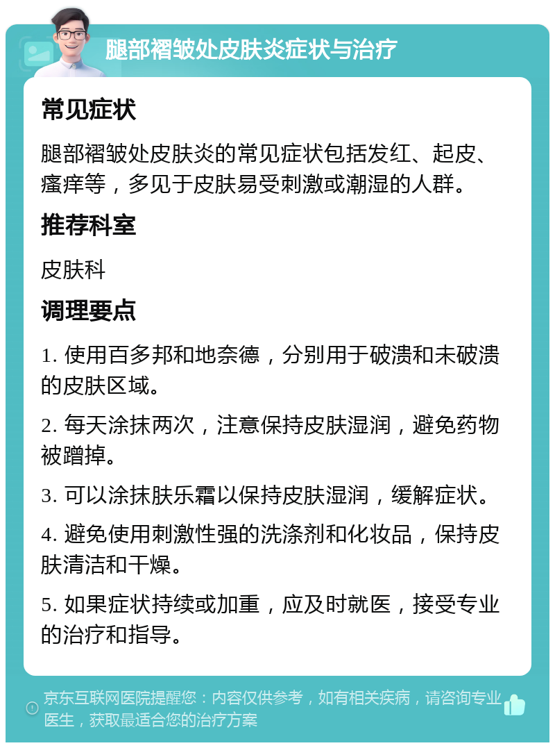 腿部褶皱处皮肤炎症状与治疗 常见症状 腿部褶皱处皮肤炎的常见症状包括发红、起皮、瘙痒等，多见于皮肤易受刺激或潮湿的人群。 推荐科室 皮肤科 调理要点 1. 使用百多邦和地奈德，分别用于破溃和未破溃的皮肤区域。 2. 每天涂抹两次，注意保持皮肤湿润，避免药物被蹭掉。 3. 可以涂抹肤乐霜以保持皮肤湿润，缓解症状。 4. 避免使用刺激性强的洗涤剂和化妆品，保持皮肤清洁和干燥。 5. 如果症状持续或加重，应及时就医，接受专业的治疗和指导。