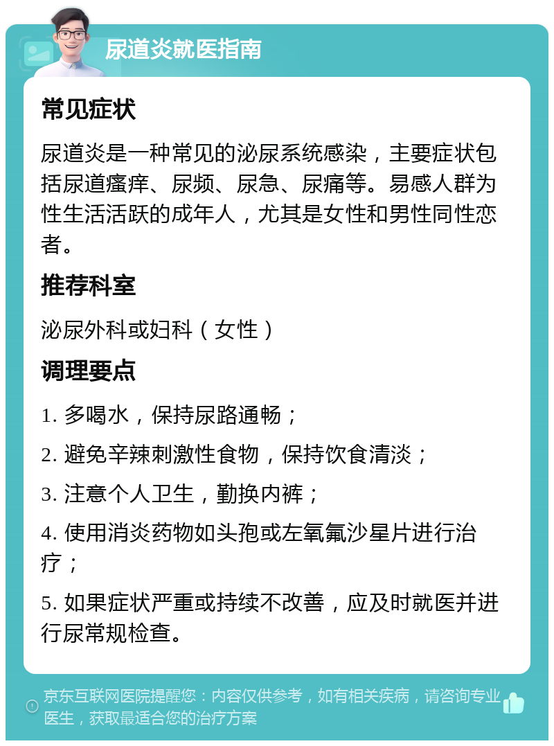 尿道炎就医指南 常见症状 尿道炎是一种常见的泌尿系统感染，主要症状包括尿道瘙痒、尿频、尿急、尿痛等。易感人群为性生活活跃的成年人，尤其是女性和男性同性恋者。 推荐科室 泌尿外科或妇科（女性） 调理要点 1. 多喝水，保持尿路通畅； 2. 避免辛辣刺激性食物，保持饮食清淡； 3. 注意个人卫生，勤换内裤； 4. 使用消炎药物如头孢或左氧氟沙星片进行治疗； 5. 如果症状严重或持续不改善，应及时就医并进行尿常规检查。