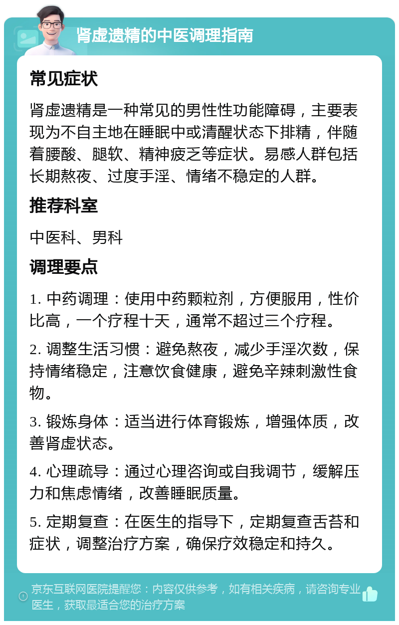 肾虚遗精的中医调理指南 常见症状 肾虚遗精是一种常见的男性性功能障碍，主要表现为不自主地在睡眠中或清醒状态下排精，伴随着腰酸、腿软、精神疲乏等症状。易感人群包括长期熬夜、过度手淫、情绪不稳定的人群。 推荐科室 中医科、男科 调理要点 1. 中药调理：使用中药颗粒剂，方便服用，性价比高，一个疗程十天，通常不超过三个疗程。 2. 调整生活习惯：避免熬夜，减少手淫次数，保持情绪稳定，注意饮食健康，避免辛辣刺激性食物。 3. 锻炼身体：适当进行体育锻炼，增强体质，改善肾虚状态。 4. 心理疏导：通过心理咨询或自我调节，缓解压力和焦虑情绪，改善睡眠质量。 5. 定期复查：在医生的指导下，定期复查舌苔和症状，调整治疗方案，确保疗效稳定和持久。