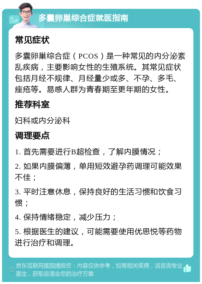 多囊卵巢综合症就医指南 常见症状 多囊卵巢综合症（PCOS）是一种常见的内分泌紊乱疾病，主要影响女性的生殖系统。其常见症状包括月经不规律、月经量少或多、不孕、多毛、痤疮等。易感人群为青春期至更年期的女性。 推荐科室 妇科或内分泌科 调理要点 1. 首先需要进行B超检查，了解内膜情况； 2. 如果内膜偏薄，单用短效避孕药调理可能效果不佳； 3. 平时注意休息，保持良好的生活习惯和饮食习惯； 4. 保持情绪稳定，减少压力； 5. 根据医生的建议，可能需要使用优思悦等药物进行治疗和调理。