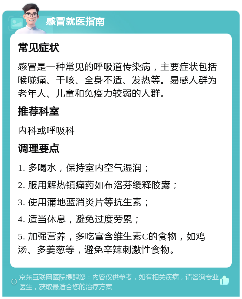 感冒就医指南 常见症状 感冒是一种常见的呼吸道传染病，主要症状包括喉咙痛、干咳、全身不适、发热等。易感人群为老年人、儿童和免疫力较弱的人群。 推荐科室 内科或呼吸科 调理要点 1. 多喝水，保持室内空气湿润； 2. 服用解热镇痛药如布洛芬缓释胶囊； 3. 使用蒲地蓝消炎片等抗生素； 4. 适当休息，避免过度劳累； 5. 加强营养，多吃富含维生素C的食物，如鸡汤、多姜葱等，避免辛辣刺激性食物。