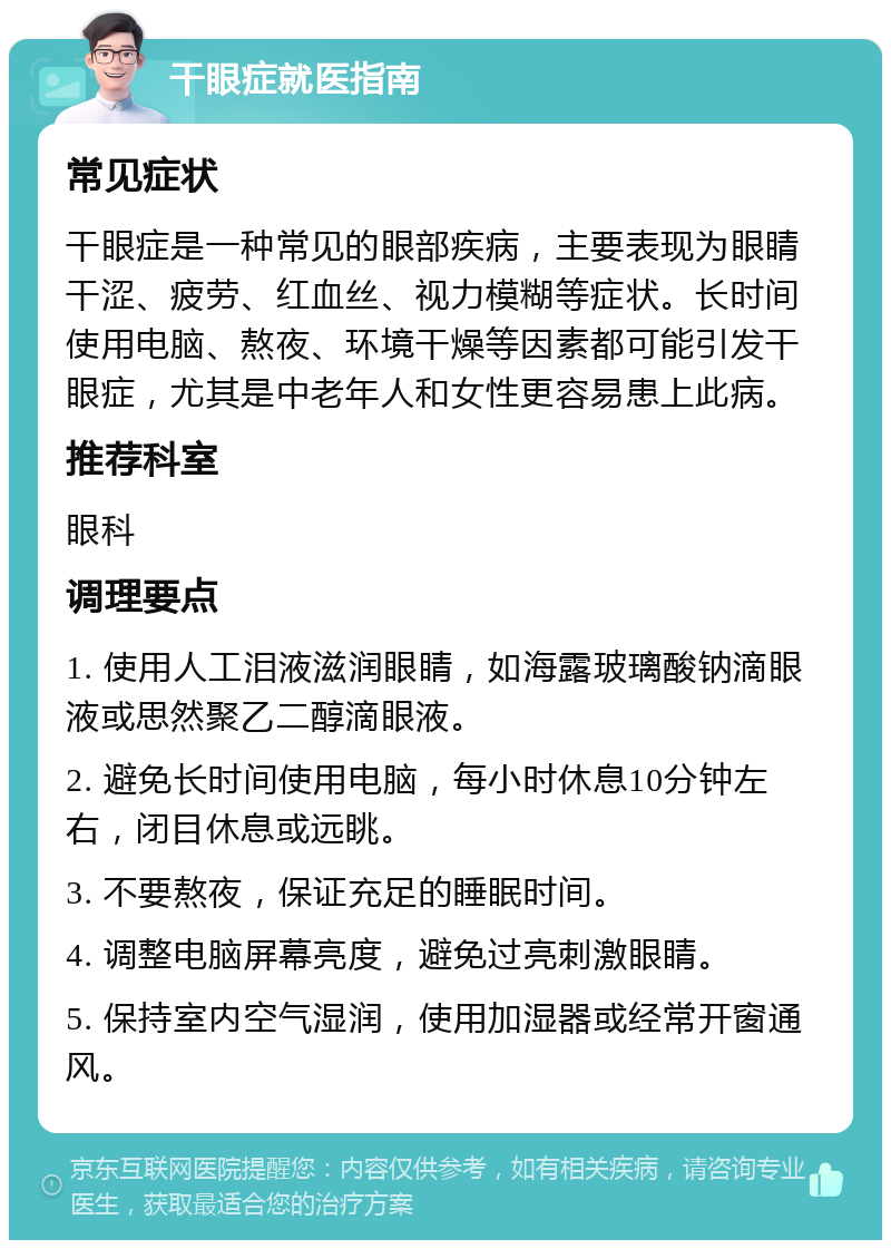 干眼症就医指南 常见症状 干眼症是一种常见的眼部疾病，主要表现为眼睛干涩、疲劳、红血丝、视力模糊等症状。长时间使用电脑、熬夜、环境干燥等因素都可能引发干眼症，尤其是中老年人和女性更容易患上此病。 推荐科室 眼科 调理要点 1. 使用人工泪液滋润眼睛，如海露玻璃酸钠滴眼液或思然聚乙二醇滴眼液。 2. 避免长时间使用电脑，每小时休息10分钟左右，闭目休息或远眺。 3. 不要熬夜，保证充足的睡眠时间。 4. 调整电脑屏幕亮度，避免过亮刺激眼睛。 5. 保持室内空气湿润，使用加湿器或经常开窗通风。