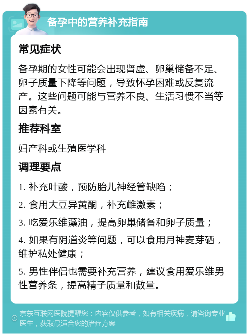 备孕中的营养补充指南 常见症状 备孕期的女性可能会出现肾虚、卵巢储备不足、卵子质量下降等问题，导致怀孕困难或反复流产。这些问题可能与营养不良、生活习惯不当等因素有关。 推荐科室 妇产科或生殖医学科 调理要点 1. 补充叶酸，预防胎儿神经管缺陷； 2. 食用大豆异黄酮，补充雌激素； 3. 吃爱乐维藻油，提高卵巢储备和卵子质量； 4. 如果有阴道炎等问题，可以食用月神麦芽硒，维护私处健康； 5. 男性伴侣也需要补充营养，建议食用爱乐维男性营养条，提高精子质量和数量。