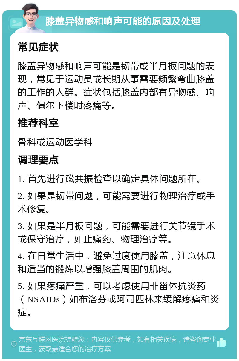 膝盖异物感和响声可能的原因及处理 常见症状 膝盖异物感和响声可能是韧带或半月板问题的表现，常见于运动员或长期从事需要频繁弯曲膝盖的工作的人群。症状包括膝盖内部有异物感、响声、偶尔下楼时疼痛等。 推荐科室 骨科或运动医学科 调理要点 1. 首先进行磁共振检查以确定具体问题所在。 2. 如果是韧带问题，可能需要进行物理治疗或手术修复。 3. 如果是半月板问题，可能需要进行关节镜手术或保守治疗，如止痛药、物理治疗等。 4. 在日常生活中，避免过度使用膝盖，注意休息和适当的锻炼以增强膝盖周围的肌肉。 5. 如果疼痛严重，可以考虑使用非甾体抗炎药（NSAIDs）如布洛芬或阿司匹林来缓解疼痛和炎症。