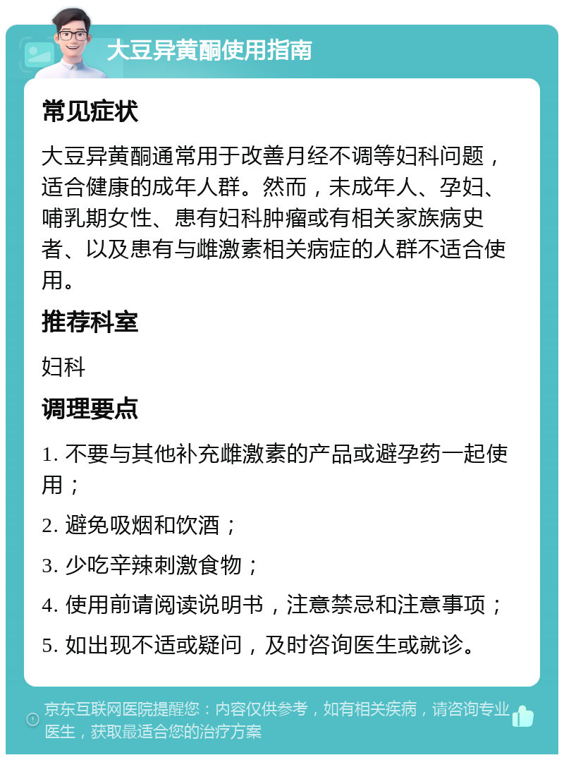 大豆异黄酮使用指南 常见症状 大豆异黄酮通常用于改善月经不调等妇科问题，适合健康的成年人群。然而，未成年人、孕妇、哺乳期女性、患有妇科肿瘤或有相关家族病史者、以及患有与雌激素相关病症的人群不适合使用。 推荐科室 妇科 调理要点 1. 不要与其他补充雌激素的产品或避孕药一起使用； 2. 避免吸烟和饮酒； 3. 少吃辛辣刺激食物； 4. 使用前请阅读说明书，注意禁忌和注意事项； 5. 如出现不适或疑问，及时咨询医生或就诊。