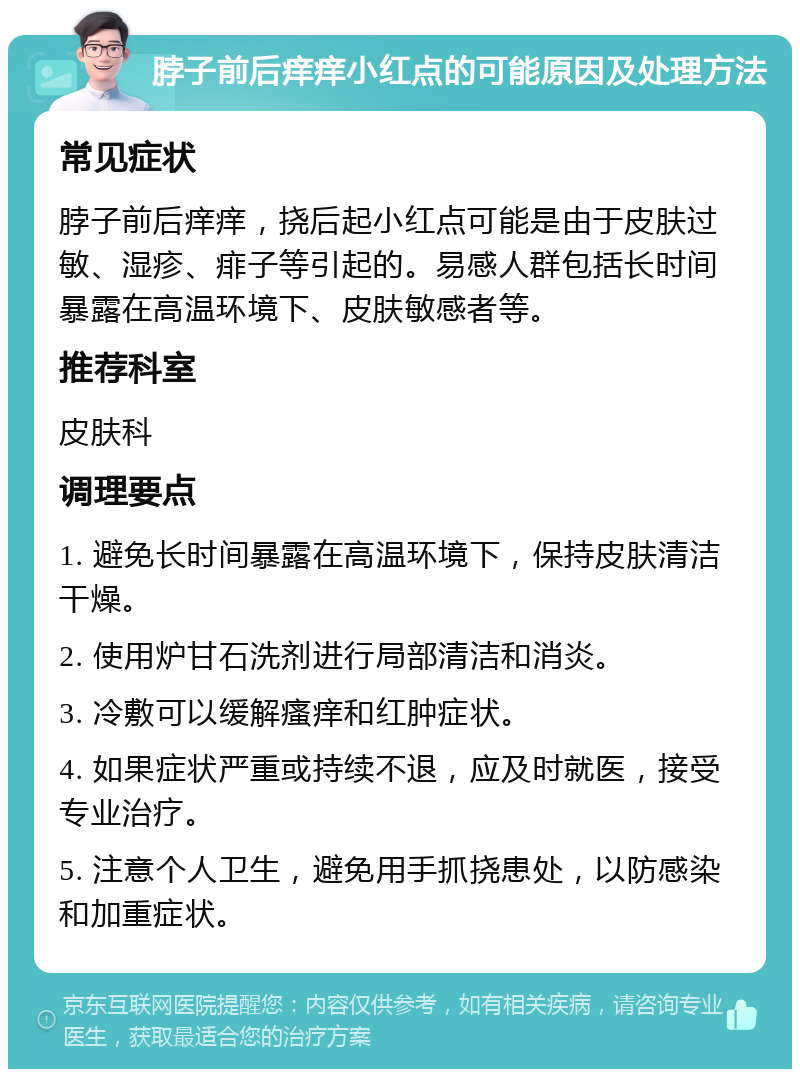 脖子前后痒痒小红点的可能原因及处理方法 常见症状 脖子前后痒痒，挠后起小红点可能是由于皮肤过敏、湿疹、痱子等引起的。易感人群包括长时间暴露在高温环境下、皮肤敏感者等。 推荐科室 皮肤科 调理要点 1. 避免长时间暴露在高温环境下，保持皮肤清洁干燥。 2. 使用炉甘石洗剂进行局部清洁和消炎。 3. 冷敷可以缓解瘙痒和红肿症状。 4. 如果症状严重或持续不退，应及时就医，接受专业治疗。 5. 注意个人卫生，避免用手抓挠患处，以防感染和加重症状。