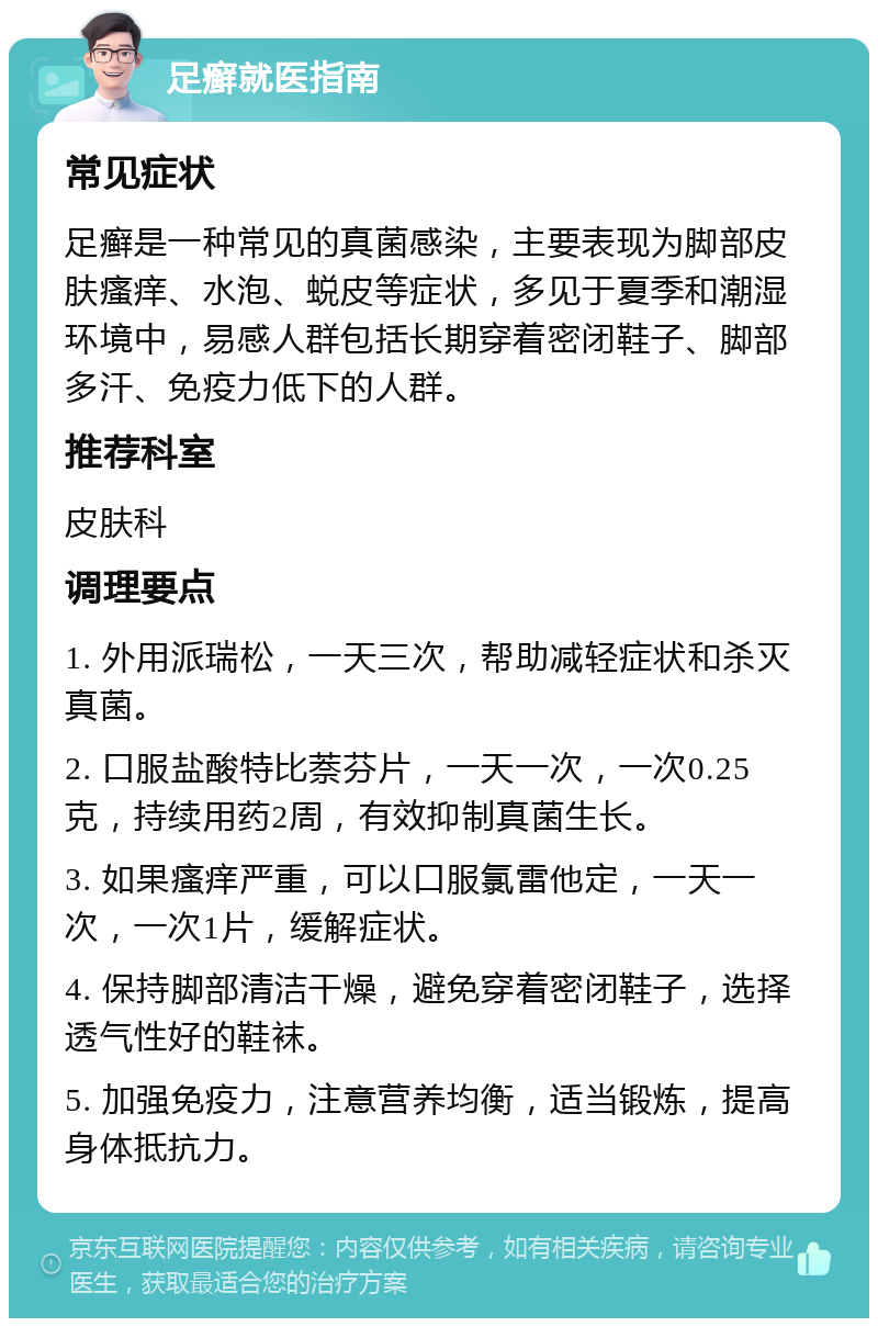 足癣就医指南 常见症状 足癣是一种常见的真菌感染，主要表现为脚部皮肤瘙痒、水泡、蜕皮等症状，多见于夏季和潮湿环境中，易感人群包括长期穿着密闭鞋子、脚部多汗、免疫力低下的人群。 推荐科室 皮肤科 调理要点 1. 外用派瑞松，一天三次，帮助减轻症状和杀灭真菌。 2. 口服盐酸特比萘芬片，一天一次，一次0.25克，持续用药2周，有效抑制真菌生长。 3. 如果瘙痒严重，可以口服氯雷他定，一天一次，一次1片，缓解症状。 4. 保持脚部清洁干燥，避免穿着密闭鞋子，选择透气性好的鞋袜。 5. 加强免疫力，注意营养均衡，适当锻炼，提高身体抵抗力。